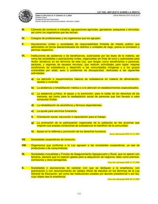 LEY DEL IMPUESTO SOBRE LA RENTA
             CÁMARA DE DIPUTADOS DEL H. CONGRESO DE LA UNIÓN                                       Última Reforma DOF 25-05-2012
             Secretaría General
             Secretaría de Servicios Parlamentarios
             Dirección General de Servicios de Documentación, Información y Análisis




III.    Cámaras de comercio e industria, agrupaciones agrícolas, ganaderas, pesqueras o silvícolas,
        así como los organismos que las reúnan.

IV.     Colegios de profesionales y los organismos que los agrupen.

V.      Asociaciones civiles y sociedades de responsabilidad limitada de interés público que
        administren en forma descentralizada los distritos o unidades de riego, previa la concesión y
        permiso respectivo.

VI.     Instituciones de asistencia o de beneficencia, autorizadas por las leyes de la materia, así
        como las sociedades o asociaciones civiles, organizadas sin fines de lucro y autorizadas para
        recibir donativos en los términos de esta Ley, que tengan como beneficiarios a personas,
        sectores, y regiones de escasos recursos; que realicen actividades para lograr mejores
        condiciones de subsistencia y desarrollo a las comunidades indígenas y a los grupos
        vulnerables por edad, sexo o problemas de discapacidad, dedicadas a las siguientes
        actividades:

        a)     La atención a requerimientos básicos de subsistencia en materia de alimentación,
               vestido o vivienda.

        b)     La asistencia o rehabilitación médica o a la atención en establecimientos especializados.

        c)     La asistencia jurídica, el apoyo y la promoción, para la tutela de los derechos de los
               menores, así como para la readaptación social de personas que han llevado a cabo
               conductas ilícitas.

        d)     La rehabilitación de alcohólicos y fármaco dependientes.

        e)     La ayuda para servicios funerarios.

        f)     Orientación social, educación o capacitación para el trabajo.

        g)     La promoción de la participación organizada de la población en las acciones que
               mejoren sus propias condiciones de subsistencia en beneficio de la comunidad.

        h)     Apoyo en la defensa y promoción de los derechos humanos.
                                                                                                Inciso adicionado DOF 23-12-2005

VII.    Sociedades cooperativas de consumo.

VIII.   Organismos que conforme a la Ley agrupen a las sociedades cooperativas, ya sea de
        productores o de consumidores.

IX.     Sociedades mutualistas y Fondos de Aseguramiento Agropecuario y Rural, que no operen con
        terceros, siempre que no realicen gastos para la adquisición de negocios, tales como premios,
        comisiones y otros semejantes.
                                                                                              Fracción reformada DOF 31-12-2008

X.      Sociedades o asociaciones de carácter civil que se dediquen a la enseñanza, con
        autorización o con reconocimiento de validez oficial de estudios en los términos de la Ley
        General de Educación, así como las instituciones creadas por decreto presidencial o por ley,
        cuyo objeto sea la enseñanza.
                                                                                              Fracción reformada DOF 30-12-2002




                                                                                112
 