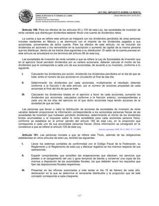 LEY DEL IMPUESTO SOBRE LA RENTA
               CÁMARA DE DIPUTADOS DEL H. CONGRESO DE LA UNIÓN                                           Última Reforma DOF 25-05-2012
               Secretaría General
               Secretaría de Servicios Parlamentarios
               Dirección General de Servicios de Documentación, Información y Análisis




   Artículo 100. Para los efectos de los artículos 93 y 103 de esta Ley, las sociedades de inversión de
renta variable que distribuyan dividendos deberán llevar una cuenta de dividendos netos.

    La cuenta a que se refiere este artículo se integrará con los dividendos percibidos de otras personas
morales residentes en México y se disminuirá con el importe de los dividendos pagados a sus
accionistas, provenientes de dicha cuenta. Para los efectos de este artículo, no se incluirán los
dividendos en acciones o los reinvertidos en la suscripción o aumento de capital de la misma persona
que los distribuye, dentro de los treinta días siguientes a su distribución. El saldo de la cuenta prevista en
este artículo se actualizará en los términos del artículo 88 de esta Ley.

    Las sociedades de inversión de renta variable a que se refiere la Ley de Sociedades de Inversión que
en el ejercicio fiscal perciban dividendos por su cartera accionaria, deberán calcular el monto de los
dividendos que le corresponda a cada uno de sus accionistas, de acuerdo a su inversión, conforme a lo
siguiente:

   I.      Calcularán los dividendos por acción, dividiendo los dividendos percibidos en el día de que se
           trate, entre el número de sus acciones en circulación al final de ese día.

   II.     Determinarán los dividendos por cada accionista, multiplicando el resultado obtenido
           conforme a la fracción I de este artículo, por el número de acciones propiedad de cada
           accionista al final del día de que se trate.

   III.    Calcularán los dividendos totales en el ejercicio a favor de cada accionista, sumando los
           dividendos por accionista, calculados conforme a la fracción anterior, correspondientes a
           cada uno de los días del ejercicio en el que dicho accionista haya tenido acciones de la
           sociedad de que se trate.

   Las personas que llevan a cabo la distribución de acciones de sociedades de inversión de renta
variable deberán proporcionar la información correspondiente a los accionistas personas físicas de las
sociedades de inversión que hubiesen percibido dividendos, determinando el monto de los dividendos
brutos acumulables y el impuesto sobre la renta acreditable para cada accionista persona física,
conforme se establece en el primer párrafo del artículo 165 de esta Ley, en la proporción que
corresponda a cada uno de sus accionistas personas físicas. Dicha información se consignará en la
constancia a que se refiere el artículo 105 de esta Ley.
                                                                                         Artículo reformado DOF 30-12-2002, 07-12-2009

   Artículo 101. Las personas morales a que se refiere este Título, además de las obligaciones
establecidas en otros artículos de esta Ley, tendrán las siguientes:

   I.      Llevar los sistemas contables de conformidad con el Código Fiscal de la Federación, su
           Reglamento y el Reglamento de esta Ley y efectuar registros en los mismos respecto de sus
           operaciones.

   II.     Expedir comprobantes que acrediten las enajenaciones que efectúen, los servicios que
           presten o el otorgamiento del uso o goce temporal de bienes y conservar una copia de los
           mismos a disposición de las autoridades fiscales, los que deberán reunir los requisitos que
           fijen las disposiciones fiscales respectivas.

   III.    Presentar en las oficinas autorizadas a más tardar el día 15 de febrero de cada año,
           declaración en la que se determine el remanente distribuible y la proporción que de este
           concepto corresponda a cada integrante.




                                                                                  117
 