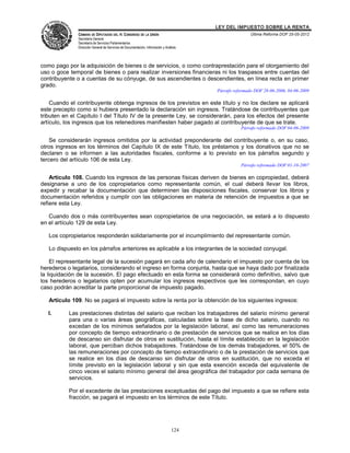 LEY DEL IMPUESTO SOBRE LA RENTA
              CÁMARA DE DIPUTADOS DEL H. CONGRESO DE LA UNIÓN                                          Última Reforma DOF 25-05-2012
              Secretaría General
              Secretaría de Servicios Parlamentarios
              Dirección General de Servicios de Documentación, Información y Análisis




como pago por la adquisición de bienes o de servicios, o como contraprestación para el otorgamiento del
uso o goce temporal de bienes o para realizar inversiones financieras ni los traspasos entre cuentas del
contribuyente o a cuentas de su cónyuge, de sus ascendientes o descendientes, en línea recta en primer
grado.
                                                                                        Párrafo reformado DOF 28-06-2006, 04-06-2009

    Cuando el contribuyente obtenga ingresos de los previstos en este título y no los declare se aplicará
este precepto como si hubiera presentado la declaración sin ingresos. Tratándose de contribuyentes que
tributen en el Capítulo I del Título IV de la presente Ley, se considerarán, para los efectos del presente
artículo, los ingresos que los retenedores manifiesten haber pagado al contribuyente de que se trate.
                                                                                                   Párrafo reformado DOF 04-06-2009

    Se considerarán ingresos omitidos por la actividad preponderante del contribuyente o, en su caso,
otros ingresos en los términos del Capítulo IX de este Título, los préstamos y los donativos que no se
declaren o se informen a las autoridades fiscales, conforme a lo previsto en los párrafos segundo y
tercero del artículo 106 de esta Ley.
                                                                                                   Párrafo reformado DOF 01-10-2007

    Artículo 108. Cuando los ingresos de las personas físicas deriven de bienes en copropiedad, deberá
designarse a uno de los copropietarios como representante común, el cual deberá llevar los libros,
expedir y recabar la documentación que determinen las disposiciones fiscales, conservar los libros y
documentación referidos y cumplir con las obligaciones en materia de retención de impuestos a que se
refiere esta Ley.

   Cuando dos o más contribuyentes sean copropietarios de una negociación, se estará a lo dispuesto
en el artículo 129 de esta Ley.

   Los copropietarios responderán solidariamente por el incumplimiento del representante común.

   Lo dispuesto en los párrafos anteriores es aplicable a los integrantes de la sociedad conyugal.

    El representante legal de la sucesión pagará en cada año de calendario el impuesto por cuenta de los
herederos o legatarios, considerando el ingreso en forma conjunta, hasta que se haya dado por finalizada
la liquidación de la sucesión. El pago efectuado en esta forma se considerará como definitivo, salvo que
los herederos o legatarios opten por acumular los ingresos respectivos que les correspondan, en cuyo
caso podrán acreditar la parte proporcional de impuesto pagado.

   Artículo 109. No se pagará el impuesto sobre la renta por la obtención de los siguientes ingresos:

   I.      Las prestaciones distintas del salario que reciban los trabajadores del salario mínimo general
           para una o varias áreas geográficas, calculadas sobre la base de dicho salario, cuando no
           excedan de los mínimos señalados por la legislación laboral, así como las remuneraciones
           por concepto de tiempo extraordinario o de prestación de servicios que se realice en los días
           de descanso sin disfrutar de otros en sustitución, hasta el límite establecido en la legislación
           laboral, que perciban dichos trabajadores. Tratándose de los demás trabajadores, el 50% de
           las remuneraciones por concepto de tiempo extraordinario o de la prestación de servicios que
           se realice en los días de descanso sin disfrutar de otros en sustitución, que no exceda el
           límite previsto en la legislación laboral y sin que esta exención exceda del equivalente de
           cinco veces el salario mínimo general del área geográfica del trabajador por cada semana de
           servicios.

           Por el excedente de las prestaciones exceptuadas del pago del impuesto a que se refiere esta
           fracción, se pagará el impuesto en los términos de este Título.




                                                                                 124
 