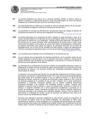 LEY DEL IMPUESTO SOBRE LA RENTA
            CÁMARA DE DIPUTADOS DEL H. CONGRESO DE LA UNIÓN                                       Última Reforma DOF 25-05-2012
            Secretaría General
            Secretaría de Servicios Parlamentarios
            Dirección General de Servicios de Documentación, Información y Análisis




XX.      Los premios obtenidos con motivo de un concurso científico, artístico o literario, abierto al
         público en general o a determinado gremio o grupo de profesionales, así como los premios
         otorgados por la Federación para promover los valores cívicos.

XXI.     Las indemnizaciones por daños que no excedan al valor de mercado del bien de que se trate.
         Por el excedente se pagará el impuesto en los términos de este Título.

XXII.    Los percibidos en concepto de alimentos por las personas físicas que tengan el carácter de
         acreedores alimentarios en términos de la legislación civil aplicable.
                                                                                             Fracción reformada DOF 04-06-2009

XXIII.   Los retiros efectuados de la subcuenta de retiro, cesantía en edad avanzada y vejez de la
         cuenta individual abierta en los términos de la Ley del Seguro Social, por concepto de ayuda
         para gastos de matrimonio y por desempleo. También tendrá este tratamiento, el traspaso de
         los recursos de la cuenta individual entre administradoras de fondos para el retiro, entre
         instituciones de crédito o entre ambas, así como entre dichas administradoras e instituciones
         de seguros autorizadas para operar los seguros de pensiones derivados de las leyes de
         seguridad social, con el único fin de contratar una renta vitalicia y seguro de sobrevivencia
         conforme a las leyes de seguridad social y a la Ley de los Sistemas de Ahorro para el Retiro.
                                                                                             Fracción reformada DOF 07-12-2009

XXIV.    Los impuestos que se trasladen por el contribuyente en los términos de Ley.

XXV.     Los que deriven de la enajenación de derechos parcelarios, de las parcelas sobre las que
         hubiera adoptado el dominio pleno o de los derechos comuneros, siempre y cuando sea la
         primera trasmisión que se efectúe por los ejidatarios o comuneros y la misma se realice en
         los términos de la legislación de la materia.

XXVI.    Los derivados de la enajenación de acciones emitidas por sociedades mexicanas cuando su
         enajenación se realice a través de bolsas de valores concesionadas en los términos de la Ley
         del Mercado de Valores o de acciones emitidas por sociedades extranjeras cotizadas en
         dichas bolsas de valores.

         La exención a que se refiere esta fracción no será aplicable tratándose de la persona o grupo
         de personas, que directa o indirectamente tengan 10% o más de las acciones representativas
         del capital social de la sociedad emisora, a que se refiere el artículo 111 de la Ley del
         Mercado de Valores, cuando en un periodo de veinticuatro meses, enajene el 10% o más de
         las acciones pagadas de la sociedad de que se trate, mediante una o varias operaciones
         simultáneas o sucesivas, incluyendo aquéllas que se realicen mediante operaciones
         financieras derivadas o de cualquier otra naturaleza análoga o similar. Tampoco será
         aplicable la exención para la persona o grupo de personas que, teniendo el control de la
         emisora, lo enajenen mediante una o varias operaciones simultáneas o sucesivas en un
         periodo de veinticuatro meses, incluyendo aquéllas que se realicen mediante operaciones
         financieras derivadas o de cualquier otra naturaleza análoga o similar. Para los efectos de
         este párrafo se entenderá por control y grupo de personas, las definidas como tales en el
         artículo 2 de la Ley del Mercado de Valores.

         Tampoco será aplicable la exención establecida en esta fracción cuando la enajenación de
         las acciones se realice fuera de las bolsas señaladas, las efectuadas en ellas como
         operaciones de registro o cruces protegidos o con cualquiera otra denominación que impidan
         que las personas que realicen las enajenaciones acepten ofertas más competitivas de las que
         reciban antes y durante el periodo en que se ofrezcan para su enajenación, aun y cuando la




                                                                               129
 