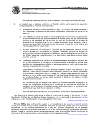 LEY DEL IMPUESTO SOBRE LA RENTA
                CÁMARA DE DIPUTADOS DEL H. CONGRESO DE LA UNIÓN                                       Última Reforma DOF 25-05-2012
                Secretaría General
                Secretaría de Servicios Parlamentarios
                Dirección General de Servicios de Documentación, Información y Análisis




                  Para los efectos de esta fracción, no se considerará como interés la utilidad cambiaria.

   II.     Al resultado que se obtenga conforme a la fracción anterior se le restarán los siguientes
           conceptos correspondientes al mismo ejercicio:

           a)     El monto de las deducciones autorizadas por esta Ley, excepto las correspondientes a
                  las inversiones y el ajuste anual por inflación deducible en los términos del artículo 46 de
                  esta Ley.

           b)     La cantidad que resulte de aplicar al monto original de las inversiones, los por cientos
                  que para cada bien de que se trata determine el contribuyente, los que no podrán ser
                  mayores a los señalados en los artículos 39, 40 o 41 de esta Ley. En el caso de
                  enajenación de los bienes de activo fijo o cuando éstos dejen de ser útiles para obtener
                  ingresos, se deducirá en el ejercicio en que esto ocurra, la parte del monto original aún
                  no deducida conforme a este inciso.

           c)     El valor nominal de los dividendos o utilidades que se reembolsen, siempre que los
                  hubiera recibido el contribuyente en ejercicios anteriores mediante la entrega de
                  acciones de la misma sociedad que los distribuyó o que los hubiera reinvertido dentro de
                  los 30 días siguientes a su distribución, en la suscripción o pago de aumento de capital
                  en dicha sociedad.

           d)     Tratándose de deudas o de créditos, en moneda extranjera, deducirán las pérdidas que
                  en su caso resulten de la fluctuación de dichas monedas en el ejercicio en que sean
                  exigibles las citadas deudas o créditos, o por partes iguales, en cuatro ejercicios a partir
                  de aquél en que se sufrió la pérdida.

                  La pérdida no podrá deducirse en los términos del párrafo anterior en el ejercicio en que
                  se sufra, cuando resulte con motivo del cumplimiento anticipado de deudas concertadas
                  originalmente a determinado plazo, o cuando por cualquier medio se reduzca éste o se
                  aumente el monto de los pagos parciales. En este caso, la pérdida se deducirá tomando
                  en cuenta las fechas en las que debió cumplirse la deuda en los plazos y montos
                  originalmente convenidos.

                  En los casos en que las deudas o los créditos, en moneda extranjera, se paguen o se
                  cobren con posterioridad a la fecha de su exigibilidad, las pérdidas que se originen en
                  ese lapso por la fluctuación de dichas monedas serán deducibles en el ejercicio en que
                  se efectúe el pago de la deuda o se cobre el crédito.

                  Para los efectos de esta fracción, no se considerará como interés la pérdida cambiaria.

   Para determinar la renta gravable a que se refiere el inciso e) de la fracción IX del artículo 123 de la
Constitución Política de los Estados Unidos Mexicanos, no se disminuirá la participación de los
trabajadores en las utilidades de las empresas pagada en el ejercicio.
                                                                                                 Párrafo adicionado DOF 01-12-2004

    Artículo 16-Bis. Los contribuyentes sujetos a un procedimiento de concurso mercantil, podrán
disminuir el monto de las deudas perdonadas conforme al convenio suscrito con sus acreedores
reconocidos, en los términos establecidos en la Ley de Concursos Mercantiles, de las pérdidas
pendientes de disminuir que tengan en el ejercicio en el que dichos acreedores les perdonen las deudas
citadas. Cuando el monto de las deudas perdonadas sea mayor a las pérdidas fiscales pendientes de
disminuir, la diferencia que resulte no se considerará como ingreso acumulable.
                                                                                                 Artículo adicionado DOF 30-12-2002




                                                                                    17
 