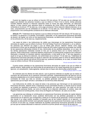 LEY DEL IMPUESTO SOBRE LA RENTA
               CÁMARA DE DIPUTADOS DEL H. CONGRESO DE LA UNIÓN                                       Última Reforma DOF 25-05-2012
               Secretaría General
               Secretaría de Servicios Parlamentarios
               Dirección General de Servicios de Documentación, Información y Análisis



                                                                                                 Párrafo reformado DOF 01-12-2004

   Cuando las regalías a que se refiere la fracción XVII del artículo 167 de esta Ley se obtengan por
pagos que efectúen las personas morales a que se refiere el Título II de la misma, dichas personas
morales deberán efectuar la retención aplicando sobre el monto del pago efectuado, sin deducción
alguna, la tasa máxima para aplicarse sobre el excedente del límite inferior que establece la tarifa
contenida en el artículo 177 de esta Ley, como pago provisional. Dicha retención deberá enterarse, en su
caso, conjuntamente con las señaladas en el artículo 113 de esta Ley. Quien efectúe el pago deberá
proporcionar a los contribuyentes constancia de la retención efectuada.

    Artículo 171. Tratándose de los ingresos a que se refiere la fracción XIV del artículo 167 de esta Ley,
el interés y la ganancia o la pérdida, acumulable o deducible, en las operaciones financieras derivadas
de deuda y de capital, así como en las operaciones financieras, se determinará conforme a lo dispuesto
en los artículos 22 y 23 de esta Ley, respectivamente.

   Las casas de bolsa o las instituciones de crédito que intervengan en las operaciones financieras
derivadas de capital a que se refiere el artículo 16-A del Código Fiscal de la Federación o, en su defecto,
las personas que efectúen los pagos a que se refiere este artículo, deberán retener como pago
provisional el monto que se obtenga de aplicar la tasa del 25% sobre la ganancia acumulable que resulte
de las operaciones efectuadas durante el mes, disminuidas de las pérdidas deducibles, en su caso, de
las demás operaciones realizadas durante el mes por la persona física con la misma institución o
persona. Estas instituciones o personas deberán proporcionar al contribuyente constancia de la retención
efectuada y enterarán el impuesto retenido mensualmente, a más tardar el día 17 del mes siguiente a
aquél en el que se efectuó la retención, de conformidad con el artículo 113 de esta Ley. Tratándose de
operaciones financieras derivadas de deuda la retención del impuesto sobre la renta se deberá efectuar
conforme al primer párrafo del artículo 58 de esta Ley, pudiendo acreditarse, en su caso, el crédito fiscal
a que se refiere el artículo 159 de la presente Ley.
                                                                                                 Párrafo reformado DOF 07-12-2009

   Cuando existan pérdidas en las operaciones financieras derivadas de capital a las que se refiere el
párrafo anterior, éstas podrán ser disminuidas de las ganancias en los meses siguientes que le queden al
ejercicio, sin actualización, hasta agotarlas, siempre que no hayan sido disminuidas anteriormente.
                                                                                                 Párrafo reformado DOF 07-12-2009

   Se entiende para los efectos de este artículo, que la ganancia obtenida es aquélla que se realiza al
momento del vencimiento de la operación financiera derivada, independientemente del ejercicio de los
derechos establecidos en la misma operación, o cuando se registre una operación contraria a la original
contratada de modo que ésta se cancele. La pérdida generada será aquélla que corresponda a
operaciones que se hayan vencido o cancelado en los términos antes descritos.

    Las instituciones de crédito, las casas de bolsa o las personas que intervengan en las operaciones
financieras derivadas, deberán tener a disposición de las autoridades fiscales un reporte anual en donde
se muestre por separado la ganancia o la pérdida obtenida, por cada operación, por cada uno de los
contribuyentes personas físicas, así como el importe de la retención efectuada, el nombre, clave del
Registro Federal de Contribuyentes, Clave Única de Registro de Población, de cada uno de ellos.

   Las ganancias que obtenga el contribuyente en operaciones financieras derivadas de capital deberán
acumularse en su declaración anual, pudiendo disminuirlas con las pérdidas generadas en dichas
operaciones por el ejercicio que corresponda y hasta por el importe de las ganancias. Contra el impuesto
que resulte a su cargo podrán acreditar el impuesto que se les hubiera retenido en el ejercicio. Lo
dispuesto en este párrafo también será aplicable respecto de las operaciones financieras a que se refiere
el artículo 23 de esta Ley, excepto tratándose de aquéllas operaciones financieras derivadas de deuda
por las que se hubiese efectuado la retención conforme al primer párrafo del artículo 58 de esta Ley.
                                                                                                 Párrafo reformado DOF 07-12-2009




                                                                                  172
 