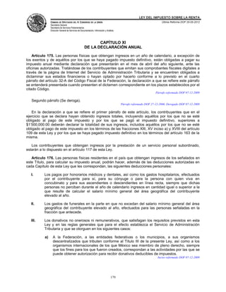 LEY DEL IMPUESTO SOBRE LA RENTA
                CÁMARA DE DIPUTADOS DEL H. CONGRESO DE LA UNIÓN                                                        Última Reforma DOF 25-05-2012
                Secretaría General
                Secretaría de Servicios Parlamentarios
                Dirección General de Servicios de Documentación, Información y Análisis




                                                             CAPÍTULO XI
                                                      DE LA DECLARACIÓN ANUAL

    Artículo 175. Las personas físicas que obtengan ingresos en un año de calendario, a excepción de
los exentos y de aquéllos por los que se haya pagado impuesto definitivo, están obligadas a pagar su
impuesto anual mediante declaración que presentarán en el mes de abril del año siguiente, ante las
oficinas autorizadas. Tratándose de los contribuyentes que emitan sus comprobantes fiscales digitales a
través de la página de Internet del Servicio de Administración Tributaria y se encuentren obligados a
dictaminar sus estados financieros o hayan optado por hacerlo conforme a lo previsto en el cuarto
párrafo del artículo 32-A del Código Fiscal de la Federación, la declaración a que se refiere este párrafo
se entenderá presentada cuando presenten el dictamen correspondiente en los plazos establecidos por el
citado Código.
                                                                                                                   Párrafo reformado DOF 07-12-2009

   Segundo párrafo (Se deroga).
                                                                                          Párrafo reformado DOF 27-12-2006. Derogado DOF 07-12-2009

   En la declaración a que se refiere el primer párrafo de este artículo, los contribuyentes que en el
ejercicio que se declara hayan obtenido ingresos totales, incluyendo aquéllos por los que no se esté
obligado al pago de este impuesto y por los que se pagó el impuesto definitivo, superiores a
$1’500,000.00 deberán declarar la totalidad de sus ingresos, incluidos aquéllos por los que no se esté
obligado al pago de este impuesto en los términos de las fracciones XIII, XV inciso a) y XVIII del artículo
109 de esta Ley y por los que se haya pagado impuesto definitivo en los términos del artículo 163 de la
misma.

   Los contribuyentes que obtengan ingresos por la prestación de un servicio personal subordinado,
estarán a lo dispuesto en el artículo 117 de esta Ley.

   Artículo 176. Las personas físicas residentes en el país que obtengan ingresos de los señalados en
este Título, para calcular su impuesto anual, podrán hacer, además de las deducciones autorizadas en
cada Capítulo de esta Ley que les correspondan, las siguientes deducciones personales:

   I.      Los pagos por honorarios médicos y dentales, así como los gastos hospitalarios, efectuados
           por el contribuyente para sí, para su cónyuge o para la persona con quien viva en
           concubinato y para sus ascendientes o descendientes en línea recta, siempre que dichas
           personas no perciban durante el año de calendario ingresos en cantidad igual o superior a la
           que resulte de calcular el salario mínimo general del área geográfica del contribuyente
           elevado al año.

   II.     Los gastos de funerales en la parte en que no excedan del salario mínimo general del área
           geográfica del contribuyente elevado al año, efectuados para las personas señaladas en la
           fracción que antecede.

   III.    Los donativos no onerosos ni remunerativos, que satisfagan los requisitos previstos en esta
           Ley y en las reglas generales que para el efecto establezca el Servicio de Administración
           Tributaria y que se otorguen en los siguientes casos:

           a)     A la Federación, a las entidades federativas o los municipios, a sus organismos
                  descentralizados que tributen conforme al Título III de la presente Ley, así como a los
                  organismos internacionales de los que México sea miembro de pleno derecho, siempre
                  que los fines para los que fueron creados, correspondan a las actividades por las que se
                  puede obtener autorización para recibir donativos deducibles de impuestos.
                                                                                                                    Inciso reformado DOF 07-12-2009




                                                                                   179
 