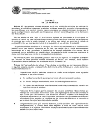 LEY DEL IMPUESTO SOBRE LA RENTA
                CÁMARA DE DIPUTADOS DEL H. CONGRESO DE LA UNIÓN                                      Última Reforma DOF 25-05-2012
                Secretaría General
                Secretaría de Servicios Parlamentarios
                Dirección General de Servicios de Documentación, Información y Análisis




                                                                    CAPÍTULO I
                                                                 DE LOS INGRESOS

    Artículo 17. Las personas morales residentes en el país, incluida la asociación en participación,
acumularán la totalidad de los ingresos en efectivo, en bienes, en servicio, en crédito o de cualquier otro
tipo, que obtengan en el ejercicio, inclusive los provenientes de sus establecimientos en el extranjero. El
ajuste anual por inflación acumulable es el ingreso que obtienen los contribuyentes por la disminución
real de sus deudas.

   Para los efectos de este Título, no se consideran ingresos los que obtenga el contribuyente por
aumento de capital, por pago de la pérdida por sus accionistas, por primas obtenidas por la colocación
de acciones que emita la propia sociedad o por utilizar para valuar sus acciones el método de
participación ni los que obtengan con motivo de la revaluación de sus activos y de su capital.

    Las personas morales residentes en el extranjero, así como cualquier entidad que se considere como
persona moral para efectos impositivos en su país, que tengan uno o varios establecimientos
permanentes en el país, acumularán la totalidad de los ingresos atribuibles a los mismos. No se
considerará ingreso atribuible a un establecimiento permanente la simple remesa que obtenga de la
oficina central de la persona moral o de otro establecimiento de ésta.

   No serán acumulables para los contribuyentes de este Título, los ingresos por dividendos o utilidades
que perciban de otras personas morales residentes en México. Sin embargo, estos ingresos
incrementarán la renta gravable a que se refiere el artículo 16 de esta Ley.

    Artículo 18. Para los efectos del artículo 17 de esta Ley, se considera que los ingresos se obtienen,
en aquellos casos no previstos en otros artículos de la misma, en las fechas que se señalan conforme a
lo siguiente tratándose de:

   I.      Enajenación de bienes o prestación de servicios, cuando se dé cualquiera de los siguientes
           supuestos, el que ocurra primero:

           a)     Se expida el comprobante que ampare el precio o la contraprestación pactada.

           b)     Se envíe o entregue materialmente el bien o cuando se preste el servicio.

           c)     Se cobre o sea exigible total o parcialmente el precio o la contraprestación pactada, aun
                  cuando provenga de anticipos.

           Tratándose de los ingresos por la prestación de servicios personales independientes que
           obtengan las sociedades o asociaciones civiles y de ingresos por el servicio de suministro de
           agua potable para uso doméstico o de recolección de basura doméstica que obtengan los
           organismos descentralizados, los concesionarios, permisionarios o empresas autorizadas para
           proporcionar dichos servicios, se considera que los mismos se obtienen en el momento en
           que se cobre el precio o la contraprestación pactada.

   II.     Otorgamiento del uso o goce temporal de bienes, cuando se cobren total o parcialmente las
           contraprestaciones, o cuando éstas sean exigibles a favor de quien efectúe dicho
           otorgamiento, o se expida el comprobante de pago que ampare el precio o la contraprestación
           pactada, lo que suceda primero.




                                                                                    18
 