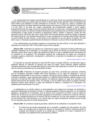 LEY DEL IMPUESTO SOBRE LA RENTA
               CÁMARA DE DIPUTADOS DEL H. CONGRESO DE LA UNIÓN                                       Última Reforma DOF 25-05-2012
               Secretaría General
               Secretaría de Servicios Parlamentarios
               Dirección General de Servicios de Documentación, Información y Análisis




    Los contribuyentes que tengan representantes en el país que reúnan los requisitos establecidos en el
artículo 208 de esta Ley, podrán optar por aplicar la tasa máxima para aplicarse sobre el excedente del
límite inferior que establece la tarifa contenida en el artículo 177 de esta Ley, sobre la cantidad que
resulte de disminuir al ingreso obtenido las deducciones que autoriza el Título II o Capítulo II, Secciones I
o II del Título IV de esta Ley, según corresponda, que directamente afecten a dicho ingreso,
independientemente del lugar en que se hubieran efectuado. En este caso, el representante calculará el
impuesto que resulte y lo enterará mediante declaración que presentará ante las oficinas autorizadas que
correspondan al lugar donde se efectúa el espectáculo público, artístico o deportivo, dentro del mes
siguiente al de la conclusión del mismo. Esta opción sólo se podrá ejercer cuando se otorgue la garantía
del interés fiscal por una cantidad equivalente a la que corresponde al impuesto determinado conforme
al cuarto párrafo de este artículo, a más tardar el día siguiente en que se obtuvo el ingreso. En este
último caso, el retenedor quedará liberado de efectuar la retención a que se refiere el párrafo anterior.

   A los contribuyentes que perciban ingresos en los términos de este artículo no les será aplicable lo
dispuesto en los artículos 180 y 183 de esta Ley por dichos ingresos.

    Artículo 204. Tratándose de ingresos por mediaciones sujetos a regímenes fiscales preferentes que
obtengan residentes en el extranjero, se considera que la fuente de riqueza se encuentra en territorio
nacional cuando quien hace el pago sea residente en México o sea un establecimiento permanente de
un residente en el extranjero. Se consideran ingresos por mediaciones los pagos por comisiones,
corretajes, agencia, distribución, consignación o estimatorio y en general, los ingresos por la gestión de
intereses ajenos.
                                                                                                 Párrafo reformado DOF 01-12-2004

   El impuesto se calculará aplicando la tasa del 40% sobre el ingreso obtenido, sin deducción alguna,
debiendo efectuar la retención la persona que haga los pagos. Dicha retención deberá enterarse
mediante declaración que se presentará dentro de los quince días siguientes a la fecha de la operación
ante las oficinas autorizadas por las autoridades fiscales.

    Artículo 205. Tratándose de ingresos gravados por este Título, percibidos por personas, entidades
que se consideren personas morales para fines impositivos en su lugar de residencia o que se
consideren transparentes en los mismos o cualquier otra figura jurídica creada o constituida de acuerdo
al derecho extranjero, cuyos ingresos estén sujetos a un régimen fiscal preferente, estarán sujetos a una
retención a la tasa del 40% sobre dichos ingresos, sin deducción alguna, en lugar de lo previsto en las
demás disposiciones del presente Título. El impuesto a que se refiere este artículo se pagará mediante
retención cuando quien efectúe el pago sea residente en México o residente en el extranjero con
establecimiento permanente en el país.
                                                                                                 Párrafo reformado DOF 01-12-2004

    Lo establecido en el párrafo anterior no será aplicable a los ingresos por concepto de dividendos y
ganancias distribuidas por personas morales o, intereses pagados a bancos extranjeros y a los intereses
pagados a residentes en el extranjero, que se deriven de la colocación de títulos a que se refiere el
artículo 9o. de esta Ley, así como los títulos colocados en el extranjero, previstos en el artículo 195 de la
misma Ley e ingresos previstos por el artículo 196 de la citada Ley, en cuyo caso estarán a lo dispuesto
por los artículos 193, 195 fracciones I y II y 196 de esta Ley, según corresponda, siempre que se cumpla
con los requisitos previstos en dichas disposiciones.

   Artículo 206. Se consideran ingresos gravables, además de los señalados en el presente Título:

   I.      El importe de las deudas perdonadas por el acreedor o pagadas por otra persona. En este
           caso, se considera que la fuente de riqueza se encuentra en territorio nacional cuando el
           acreedor que efectúa el perdón de la deuda sea un residente en el país o residente en el
           extranjero con establecimiento permanente en México.



                                                                                  206
 