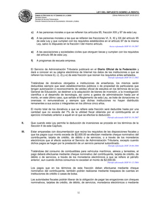 LEY DEL IMPUESTO SOBRE LA RENTA
            CÁMARA DE DIPUTADOS DEL H. CONGRESO DE LA UNIÓN                                       Última Reforma DOF 25-05-2012
            Secretaría General
            Secretaría de Servicios Parlamentarios
            Dirección General de Servicios de Documentación, Información y Análisis




       c)     A las personas morales a que se refieren los artículos 95, fracción XIX y 97 de esta Ley.

       d)     A las personas morales a las que se refieren las fracciones VI, X, XI y XX del artículo 95
              de esta Ley y que cumplan con los requisitos establecidos en el artículo 97 de la misma
              Ley, salvo lo dispuesto en la fracción I del mismo artículo.
                                                                                               Inciso reformado DOF 01-10-2007

       e)     A las asociaciones y sociedades civiles que otorguen becas y cumplan con los requisitos
              del artículo 98 de esta Ley.

       f)     A programas de escuela empresa.


       El Servicio de Administración Tributaria publicará en el Diario Oficial de la Federación y
       dará a conocer en su página electrónica de Internet los datos de las instituciones a que se
       refieren los incisos b), c), d) y e) de esta fracción que reúnan los requisitos antes señalados.
                                                                                              Párrafo reformado DOF 30-12-2002

       Tratándose de donativos otorgados a instituciones de enseñanza, los mismos serán
       deducibles siempre que sean establecimientos públicos o de propiedad de particulares que
       tengan autorización o reconocimiento de validez oficial de estudios en los términos de la Ley
       General de Educación, se destinen a la adquisición de bienes de inversión, a la investigación
       científica o al desarrollo de tecnología, así como a gastos de administración hasta por el
       monto, en este último caso, que señale el Reglamento de esta Ley, se trate de donaciones no
       onerosas ni remunerativas y siempre que dichas instituciones no hayan distribuido
       remanentes a sus socios o integrantes en los últimos cinco años.

       El monto total de los donativos a que se refiere esta fracción será deducible hasta por una
       cantidad que no exceda del 7% de la utilidad fiscal obtenida por el contribuyente en el
       ejercicio inmediato anterior a aquél en el que se efectúe la deducción.
                                                                                             Párrafo adicionado DOF 01-10-2007

II.    Que cuando esta Ley permita la deducción de inversiones se proceda en los términos de la
       Sección II de este Capítulo.

III.   Estar amparadas con documentación que reúna los requisitos de las disposiciones fiscales y
       que los pagos cuyo monto exceda de $2,000.00 se efectúen mediante cheque nominativo del
       contribuyente, tarjeta de crédito, de débito o de servicios, o a través de los monederos
       electrónicos que al efecto autorice el Servicio de Administración Tributaria, excepto cuando
       dichos pagos se hagan por la prestación de un servicio personal subordinado.
                                                                                              Párrafo reformado DOF 28-06-2006

       Tratándose del consumo de combustibles para vehículos marítimos, aéreos y terrestres, el
       pago deberá efectuarse mediante cheque nominativo del contribuyente, tarjeta de crédito, de
       débito o de servicios, a través de los monederos electrónicos a que se refiere el párrafo
       anterior, aun cuando dichos consumos no excedan el monto de $2,000.00.
                                                                                             Párrafo adicionado DOF 01-12-2004

       Los pagos que en los términos de esta fracción deban efectuarse mediante cheque
       nominativo del contribuyente, también podrán realizarse mediante traspasos de cuentas en
       instituciones de crédito o casas de bolsa.

       Las autoridades fiscales podrán liberar de la obligación de pagar las erogaciones con cheques
       nominativos, tarjetas de crédito, de débito, de servicios, monederos electrónicos o mediante


                                                                                32
 