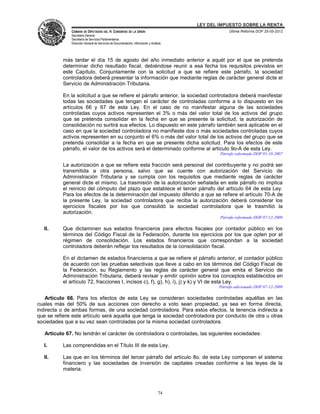 LEY DEL IMPUESTO SOBRE LA RENTA
              CÁMARA DE DIPUTADOS DEL H. CONGRESO DE LA UNIÓN                                       Última Reforma DOF 25-05-2012
              Secretaría General
              Secretaría de Servicios Parlamentarios
              Dirección General de Servicios de Documentación, Información y Análisis




           más tardar el día 15 de agosto del año inmediato anterior a aquél por el que se pretenda
           determinar dicho resultado fiscal, debiéndose reunir a esa fecha los requisitos previstos en
           este Capítulo. Conjuntamente con la solicitud a que se refiere este párrafo, la sociedad
           controladora deberá presentar la información que mediante reglas de carácter general dicte el
           Servicio de Administración Tributaria.

           En la solicitud a que se refiere el párrafo anterior, la sociedad controladora deberá manifestar
           todas las sociedades que tengan el carácter de controladas conforme a lo dispuesto en los
           artículos 66 y 67 de esta Ley. En el caso de no manifestar alguna de las sociedades
           controladas cuyos activos representen el 3% o más del valor total de los activos del grupo
           que se pretenda consolidar en la fecha en que se presente la solicitud, la autorización de
           consolidación no surtirá sus efectos. Lo dispuesto en este párrafo también será aplicable en el
           caso en que la sociedad controladora no manifieste dos o más sociedades controladas cuyos
           activos representen en su conjunto el 6% o más del valor total de los activos del grupo que se
           pretenda consolidar a la fecha en que se presente dicha solicitud. Para los efectos de este
           párrafo, el valor de los activos será el determinado conforme al artículo 9o-A de esta Ley.
                                                                                                Párrafo reformado DOF 01-10-2007

           La autorización a que se refiere esta fracción será personal del contribuyente y no podrá ser
           transmitida a otra persona, salvo que se cuente con autorización del Servicio de
           Administración Tributaria y se cumpla con los requisitos que mediante reglas de carácter
           general dicte el mismo. La trasmisión de la autorización señalada en este párrafo no implica
           el reinicio del cómputo del plazo que establece el tercer párrafo del artículo 64 de esta Ley.
           Para los efectos de la determinación del impuesto diferido a que se refiere el artículo 70-A de
           la presente Ley, la sociedad controladora que reciba la autorización deberá considerar los
           ejercicios fiscales por los que consolidó la sociedad controladora que le trasmitió la
           autorización.
                                                                                                Párrafo reformado DOF 07-12-2009

   II.     Que dictaminen sus estados financieros para efectos fiscales por contador público en los
           términos del Código Fiscal de la Federación, durante los ejercicios por los que opten por el
           régimen de consolidación. Los estados financieros que correspondan a la sociedad
           controladora deberán reflejar los resultados de la consolidación fiscal.

           En el dictamen de estados financieros a que se refiere el párrafo anterior, el contador público
           de acuerdo con las pruebas selectivas que lleve a cabo en los términos del Código Fiscal de
           la Federación, su Reglamento y las reglas de carácter general que emita el Servicio de
           Administración Tributaria, deberá revisar y emitir opinión sobre los conceptos establecidos en
           el artículo 72, fracciones I, incisos c), f), g), h), i), j) y k) y VI de esta Ley.
                                                                                               Párrafo adicionado DOF 07-12-2009

   Artículo 66. Para los efectos de esta Ley se consideran sociedades controladas aquéllas en las
cuales más del 50% de sus acciones con derecho a voto sean propiedad, ya sea en forma directa,
indirecta o de ambas formas, de una sociedad controladora. Para estos efectos, la tenencia indirecta a
que se refiere este artículo será aquella que tenga la sociedad controladora por conducto de otra u otras
sociedades que a su vez sean controladas por la misma sociedad controladora.

   Artículo 67. No tendrán el carácter de controladora o controladas, las siguientes sociedades:

   I.      Las comprendidas en el Título III de esta Ley.

   II.     Las que en los términos del tercer párrafo del artículo 8o. de esta Ley componen el sistema
           financiero y las sociedades de inversión de capitales creadas conforme a las leyes de la
           materia.



                                                                                  74
 