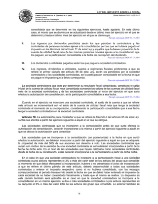 LEY DEL IMPUESTO SOBRE LA RENTA
               CÁMARA DE DIPUTADOS DEL H. CONGRESO DE LA UNIÓN                                       Última Reforma DOF 25-05-2012
               Secretaría General
               Secretaría de Servicios Parlamentarios
               Dirección General de Servicios de Documentación, Información y Análisis




           consolidada que se determine en los siguientes ejercicios, hasta agotarlo. En este último
           caso, el monto que se disminuya se actualizará desde el último mes del ejercicio en el que se
           determinó y hasta el último mes del ejercicio en el que se disminuya.
                                                                                                 Párrafo reformado DOF 01-12-2004

   II.     Los ingresos por dividendos percibidos serán los que perciban la controladora y las
           controladas de personas morales ajenas a la consolidación por los que se hubiera pagado el
           impuesto en los términos del artículo 11 de esta Ley y aquellos que hubiesen provenido de la
           cuenta de utilidad fiscal neta de las mismas personas morales ajenas a la consolidación que
           los paguen, en la participación consolidable a la fecha de percepción del dividendo.
                                                                                                Fracción reformada DOF 01-12-2004

   III.    Los dividendos o utilidades pagados serán los que pague la sociedad controladora.

   IV.     Los ingresos, dividendos o utilidades, sujetos a regímenes fiscales preferentes a que se
           refiere el primer párrafo del artículo 88 de esta Ley, serán los percibidos por la sociedad
           controladora y las sociedades controladas, en la participación consolidable en la fecha en que
           se pague el impuesto que a éstos corresponda.
                                                                                                Fracción reformada DOF 01-12-2004

    La sociedad controladora que opte por determinar su resultado fiscal consolidado, constituirá el saldo
inicial de la cuenta de utilidad fiscal neta consolidada sumando los saldos de las cuentas de utilidad fiscal
neta de la sociedad controladora y de las sociedades controladas al inicio del ejercicio en que surta
efectos la autorización de consolidación, en la participación consolidable a esa fecha.
                                                                                                 Párrafo reformado DOF 01-12-2004

   Cuando en el ejercicio se incorpore una sociedad controlada, el saldo de la cuenta a que se refiere
este artículo se incrementará con el saldo de la cuenta de utilidad fiscal neta que tenga la sociedad
controlada al momento de su incorporación, considerando la participación consolidable que a esa fecha
tenga la sociedad controladora en la sociedad controlada.

   Artículo 70. La autorización para consolidar a que se refiere la fracción I del artículo 65 de esta Ley,
surtirá sus efectos a partir del ejercicio siguiente a aquél en el que se otorgue.

   Las sociedades controladas que se incorporen a la consolidación antes de que surta efectos la
autorización de consolidación, deberán incorporarse a la misma a partir del ejercicio siguiente a aquél en
que se obtuvo la autorización para consolidar.

   Las sociedades que se incorporen a la consolidación con posterioridad a la fecha en que surtió
efectos la autorización, se deberán incorporar a partir del ejercicio siguiente a aquél en que se adquiera
la propiedad de más del 50% de sus acciones con derecho a voto. Las sociedades controladas que
surjan con motivo de la escisión de una sociedad controlada se considerarán incorporadas a partir de la
fecha de dicho acto. En el caso de las sociedades que hayan calificado como sociedades controladas
desde la fecha de su constitución, éstas deberán incorporarse a la consolidación a partir de dicha fecha.

   En el caso en que una sociedad controladora no incorpore a la consolidación fiscal a una sociedad
controlada cuyos activos representen el 3% o más del valor total de los activos del grupo que consolide
al momento en que debió efectuarse la incorporación, hubiera o no presentado el aviso de incorporación
a que se refiere el último párrafo de este artículo, deberá desconsolidar a todas sus sociedades
controladas y enterar el impuesto respectivo como si no hubiera consolidado, con los recargos
correspondientes al periodo transcurrido desde la fecha en que se debió haber enterado el impuesto de
cada sociedad de no haber consolidado fiscalmente y hasta que el mismo se realice. Lo dispuesto en
este párrafo también será aplicable en el caso en que la sociedad controladora no incorpore a la
consolidación en un mismo ejercicio, a dos o más sociedades controladas cuyos activos representen en
su conjunto el 6% o más del valor total de los activos del grupo que consolide. Lo anterior también se


                                                                                   78
 