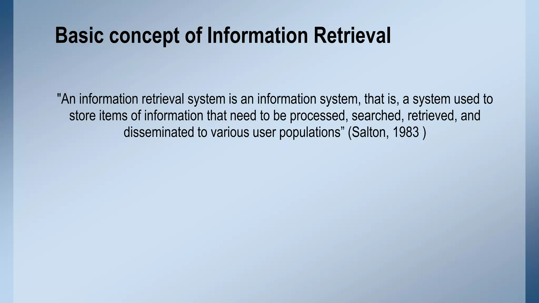 Basic concept of Information Retrieval
"An information retrieval system is an information system, that is, a system used to
store items of information that need to be processed, searched, retrieved, and
disseminated to various user populations” (Salton, 1983 )

 