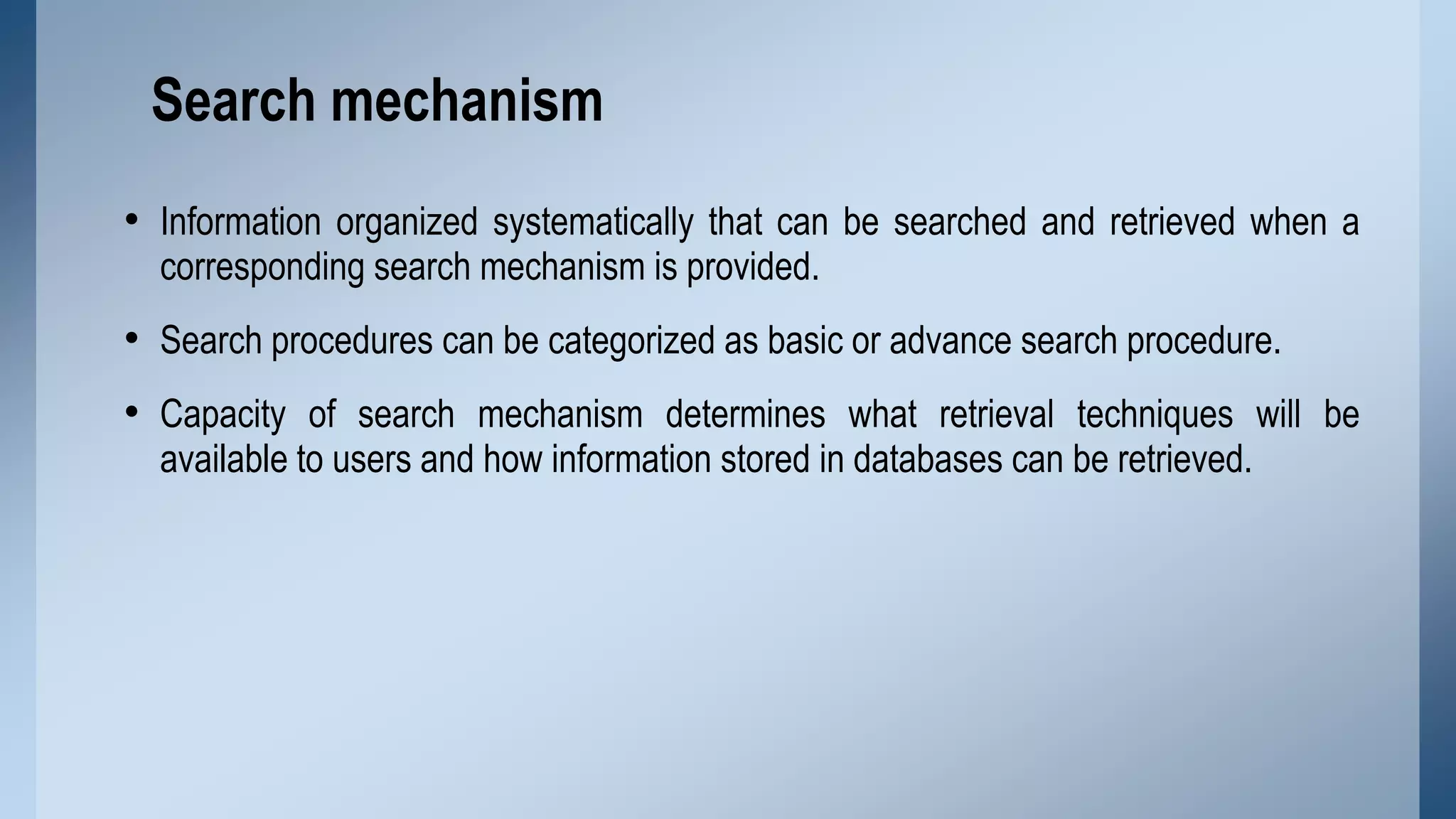Search mechanism
• Information organized systematically that can be searched and retrieved when a
corresponding search mechanism is provided.

• Search procedures can be categorized as basic or advance search procedure.
• Capacity of search mechanism determines what retrieval techniques will be
available to users and how information stored in databases can be retrieved.

 