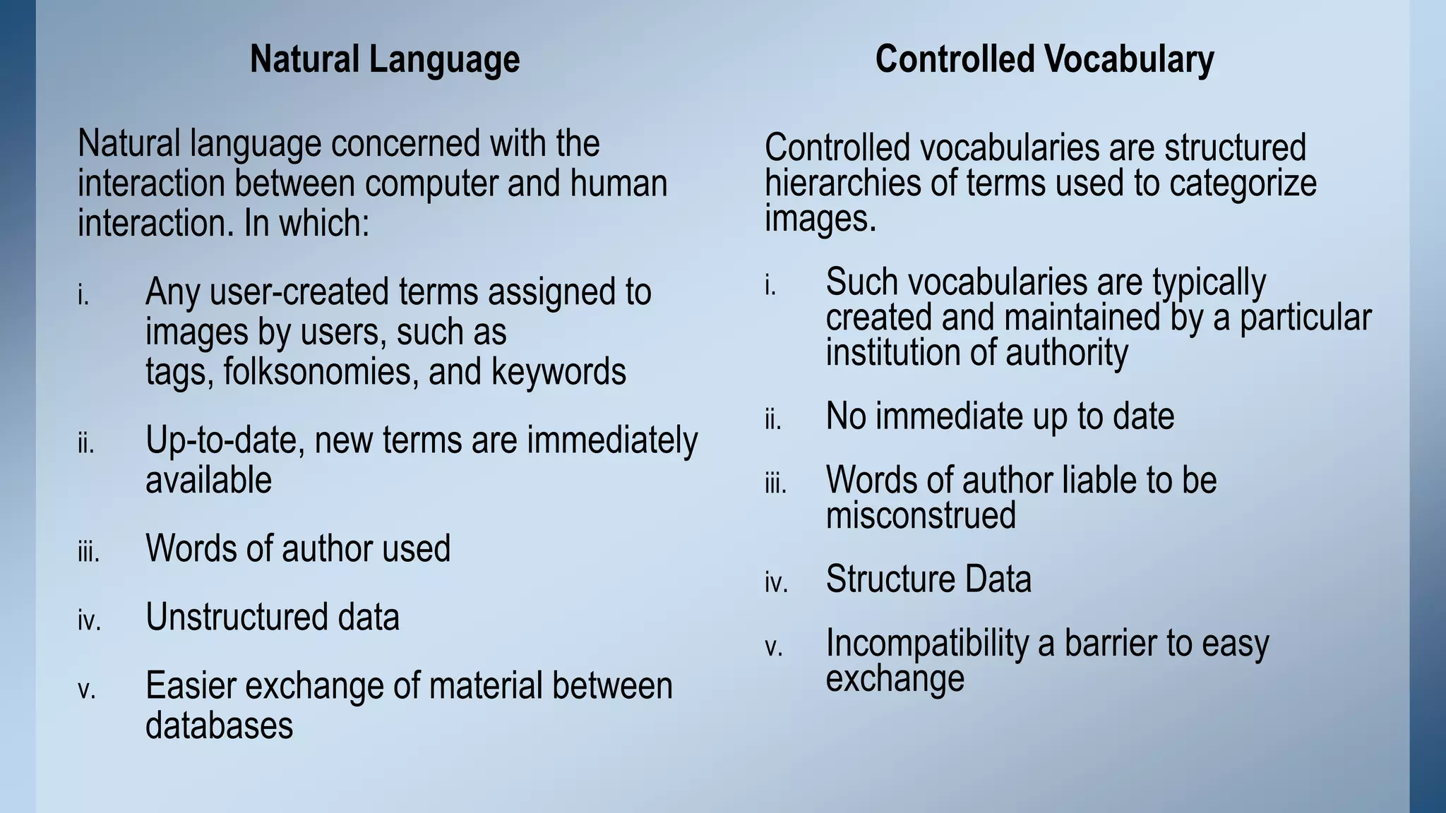 Natural Language
Natural language concerned with the
interaction between computer and human
interaction. In which:
i.

ii.

Controlled Vocabulary
Controlled vocabularies are structured
hierarchies of terms used to categorize
images.

Any user-created terms assigned to
images by users, such as
tags, folksonomies, and keywords

i.

Such vocabularies are typically
created and maintained by a particular
institution of authority

Up-to-date, new terms are immediately
available

ii.

No immediate up to date

iii.

Words of author liable to be
misconstrued

iv.

Structure Data

v.

Incompatibility a barrier to easy
exchange

iii.

Words of author used

iv.

Unstructured data

v.

Easier exchange of material between
databases

 