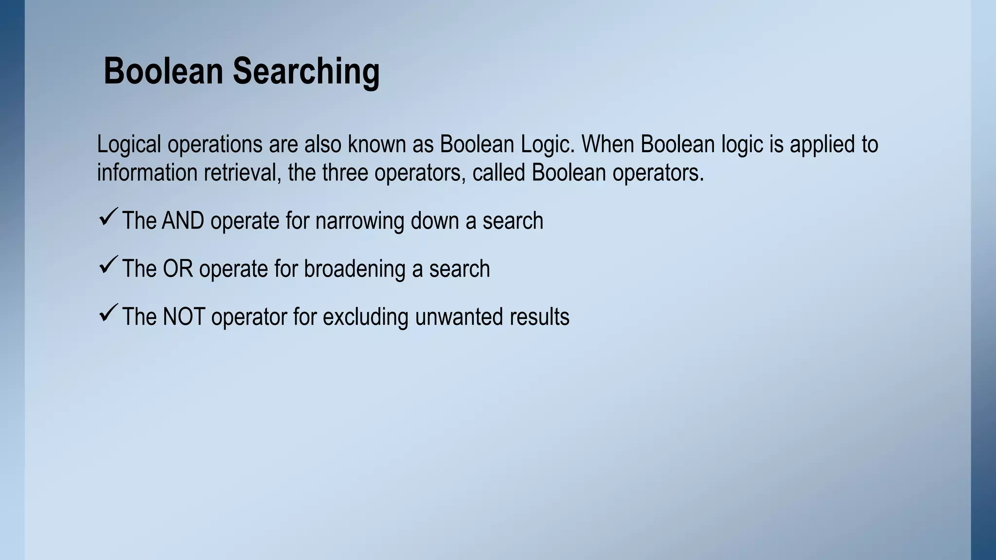 Boolean Searching
Logical operations are also known as Boolean Logic. When Boolean logic is applied to
information retrieval, the three operators, called Boolean operators.

 The AND operate for narrowing down a search
 The OR operate for broadening a search
 The NOT operator for excluding unwanted results

 
