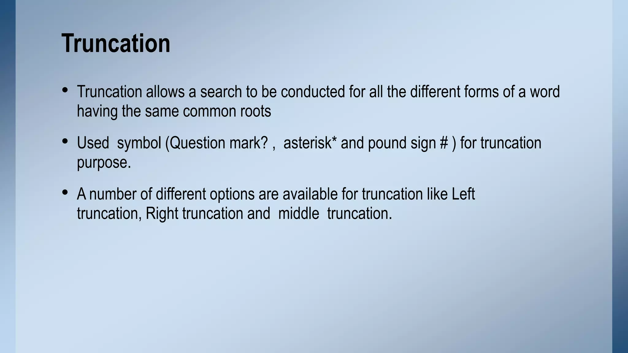 Truncation
• Truncation allows a search to be conducted for all the different forms of a word
having the same common roots

• Used symbol (Question mark? , asterisk* and pound sign # ) for truncation
purpose.

• A number of different options are available for truncation like Left
truncation, Right truncation and middle truncation.

 