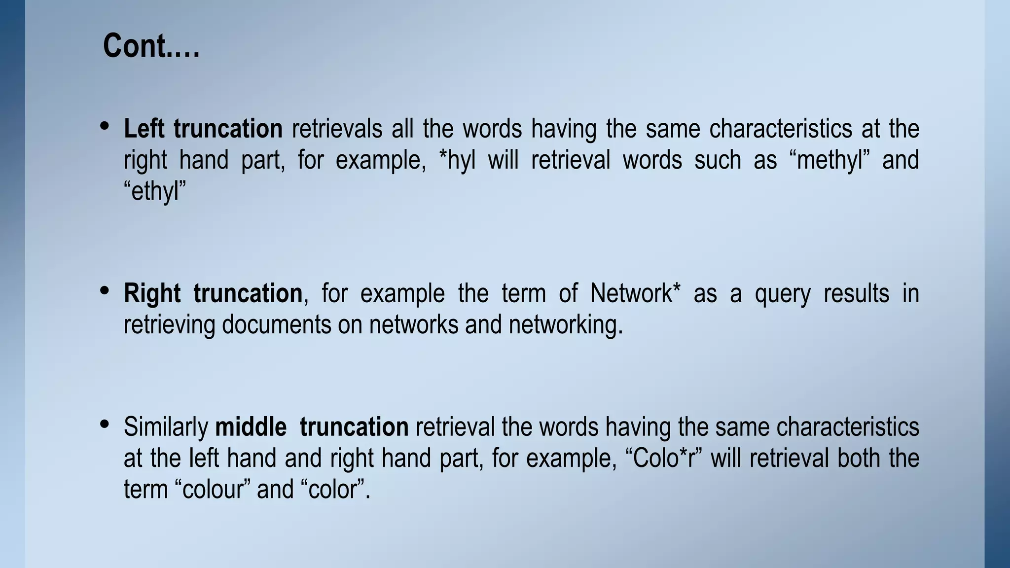 Cont.…

• Left truncation retrievals all the words having the same characteristics at the
right hand part, for example, *hyl will retrieval words such as “methyl” and
“ethyl”

• Right truncation, for example the term of Network* as a query results in
retrieving documents on networks and networking.

• Similarly middle truncation retrieval the words having the same characteristics

at the left hand and right hand part, for example, “Colo*r” will retrieval both the
term “colour” and “color”.

 