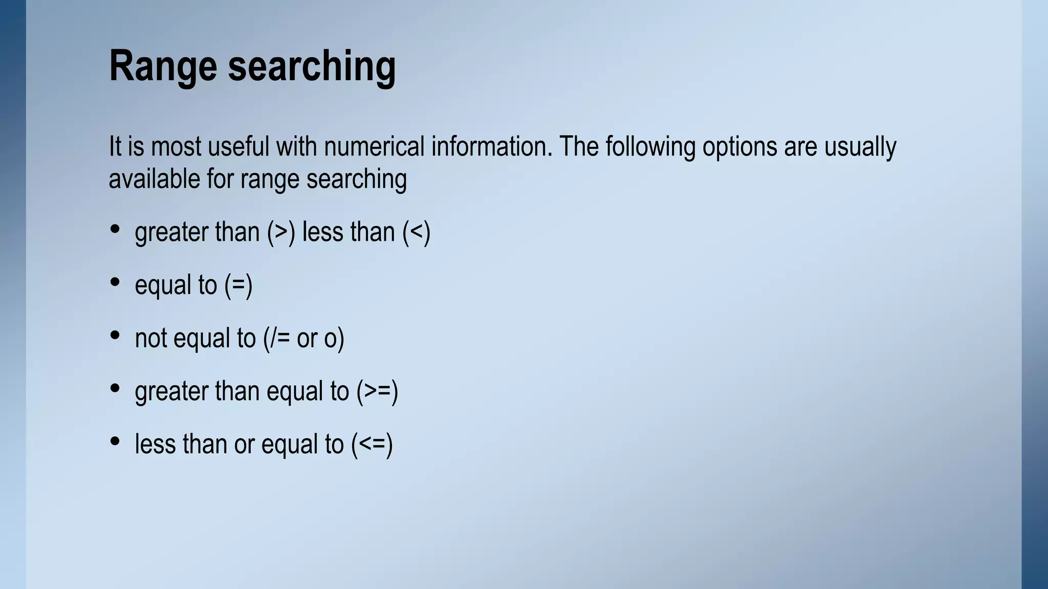 Range searching
It is most useful with numerical information. The following options are usually
available for range searching

•
•
•
•
•

greater than (>) less than (<)
equal to (=)
not equal to (/= or o)
greater than equal to (>=)
less than or equal to (<=)

 