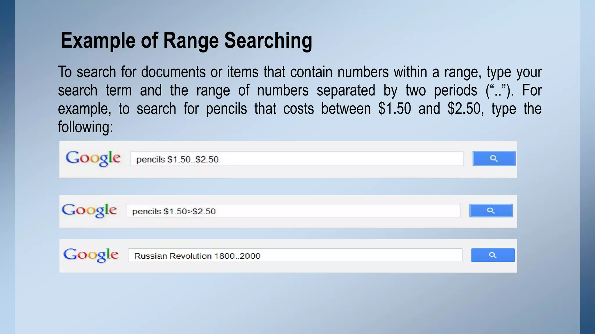 Example of Range Searching
To search for documents or items that contain numbers within a range, type your
search term and the range of numbers separated by two periods (“..”). For
example, to search for pencils that costs between $1.50 and $2.50, type the
following:

 