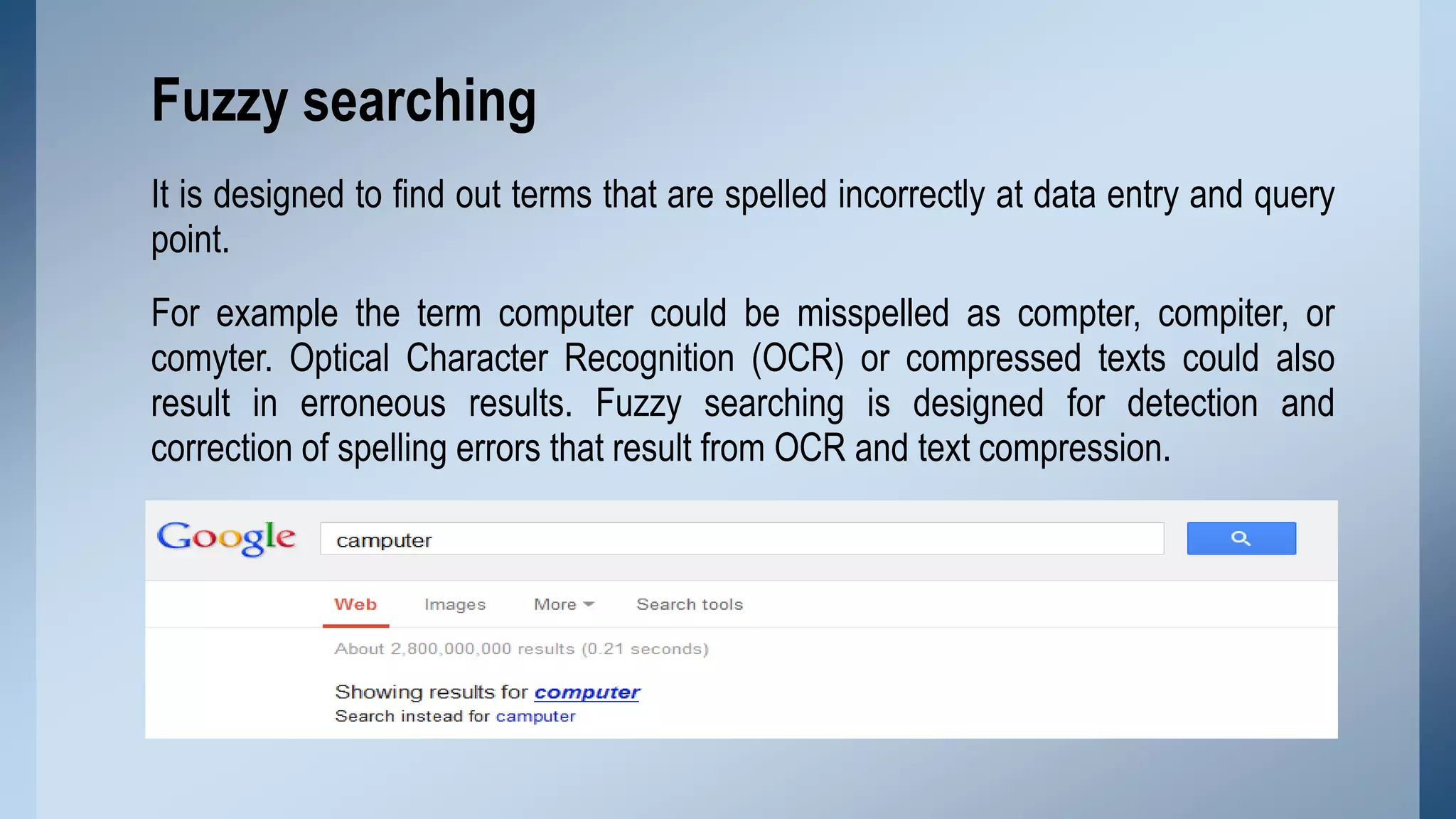 Fuzzy searching
It is designed to find out terms that are spelled incorrectly at data entry and query
point.

For example the term computer could be misspelled as compter, compiter, or
comyter. Optical Character Recognition (OCR) or compressed texts could also
result in erroneous results. Fuzzy searching is designed for detection and
correction of spelling errors that result from OCR and text compression.

 