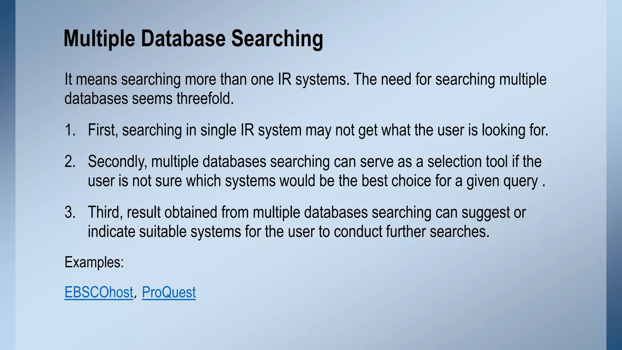Multiple Database Searching
It means searching more than one IR systems. The need for searching multiple
databases seems threefold.

1. First, searching in single IR system may not get what the user is looking for.
2. Secondly, multiple databases searching can serve as a selection tool if the
user is not sure which systems would be the best choice for a given query .

3. Third, result obtained from multiple databases searching can suggest or
indicate suitable systems for the user to conduct further searches.
Examples:

EBSCOhost, ProQuest

 