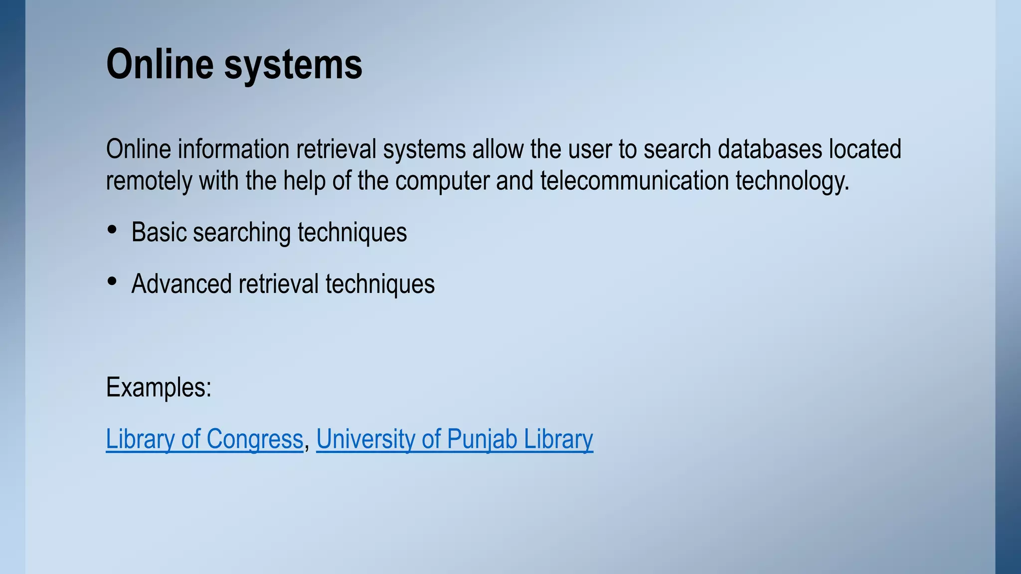 Online systems
Online information retrieval systems allow the user to search databases located
remotely with the help of the computer and telecommunication technology.

• Basic searching techniques
• Advanced retrieval techniques
Examples:
Library of Congress, University of Punjab Library

 