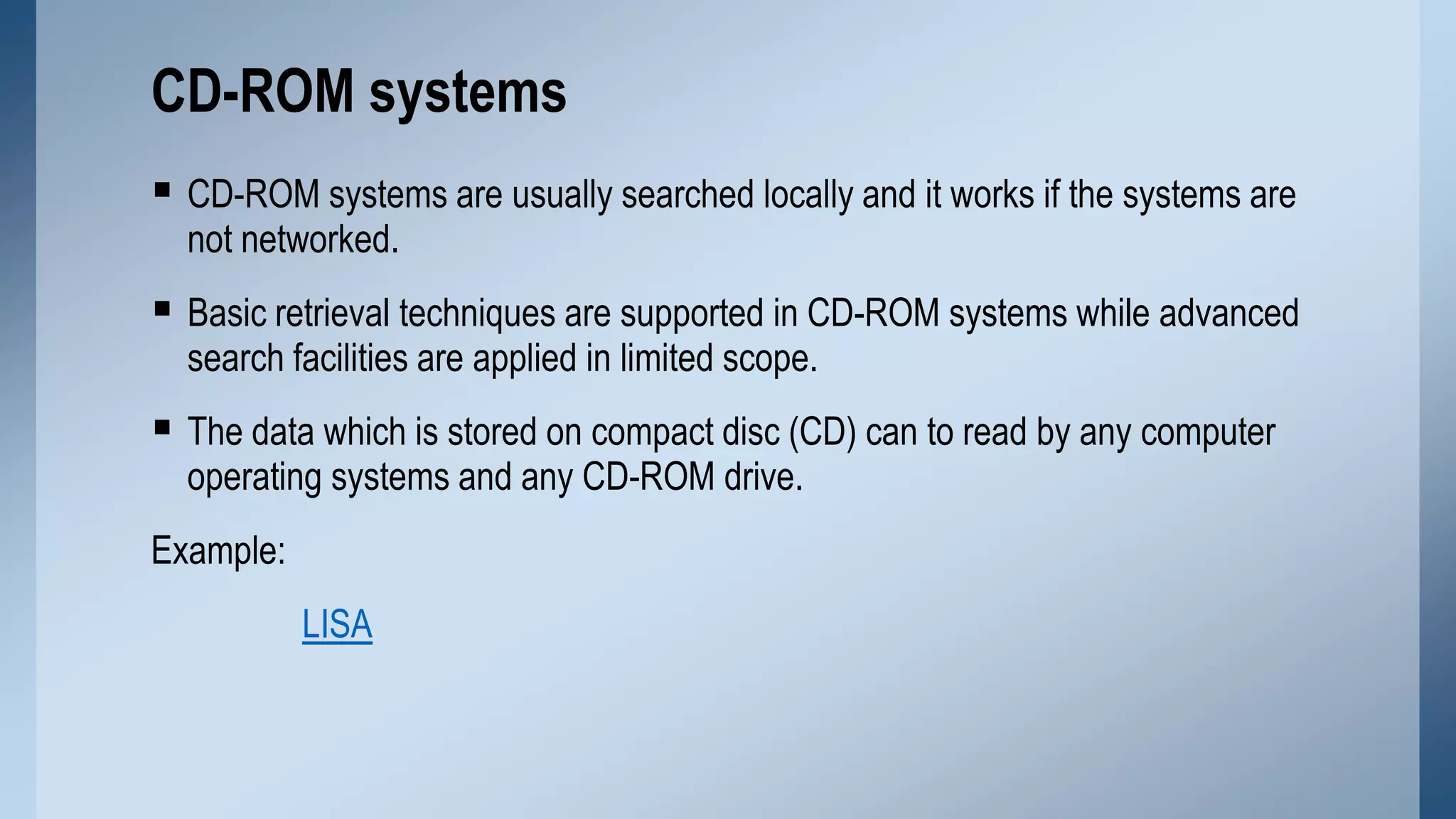 CD-ROM systems
 CD-ROM systems are usually searched locally and it works if the systems are
not networked.

 Basic retrieval techniques are supported in CD-ROM systems while advanced
search facilities are applied in limited scope.

 The data which is stored on compact disc (CD) can to read by any computer
operating systems and any CD-ROM drive.

Example:
LISA

 