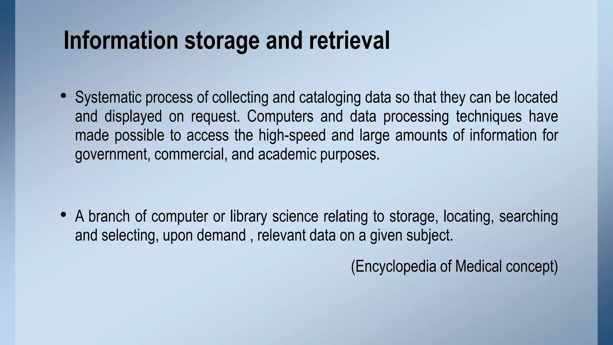 Information storage and retrieval
• Systematic process of collecting and cataloging data so that they can be located

and displayed on request. Computers and data processing techniques have
made possible to access the high-speed and large amounts of information for
government, commercial, and academic purposes.

• A branch of computer or library science relating to storage, locating, searching
and selecting, upon demand , relevant data on a given subject.

(Encyclopedia of Medical concept)

 