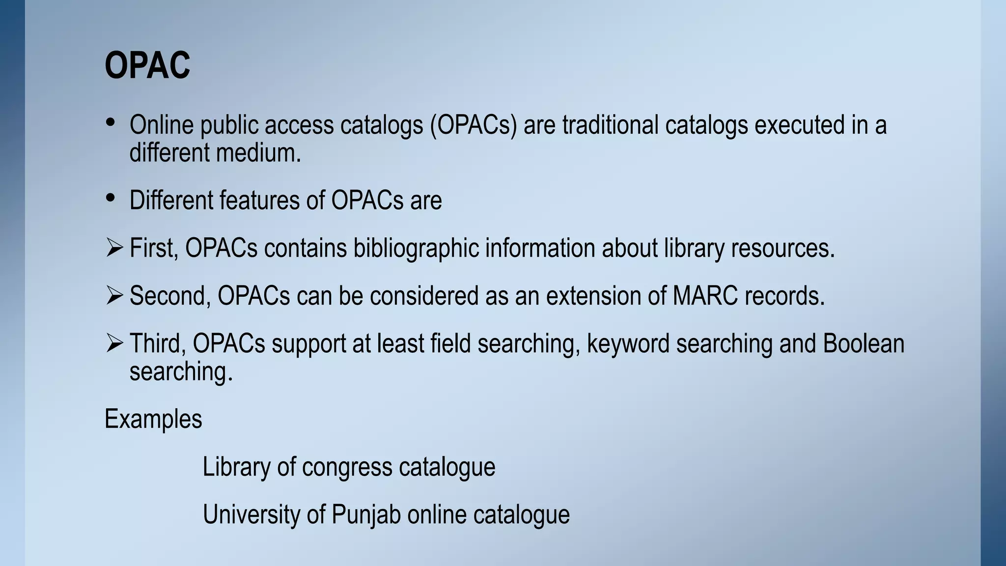 OPAC
• Online public access catalogs (OPACs) are traditional catalogs executed in a
different medium.

• Different features of OPACs are
 First, OPACs contains bibliographic information about library resources.
 Second, OPACs can be considered as an extension of MARC records.

 Third, OPACs support at least field searching, keyword searching and Boolean
searching.
Examples

Library of congress catalogue
University of Punjab online catalogue

 