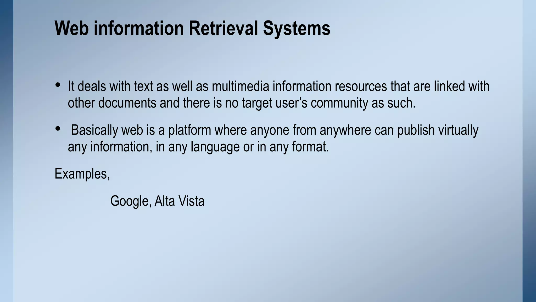 Web information Retrieval Systems
• It deals with text as well as multimedia information resources that are linked with
other documents and there is no target user’s community as such.

• Basically web is a platform where anyone from anywhere can publish virtually
any information, in any language or in any format.

Examples,
Google, Alta Vista

 