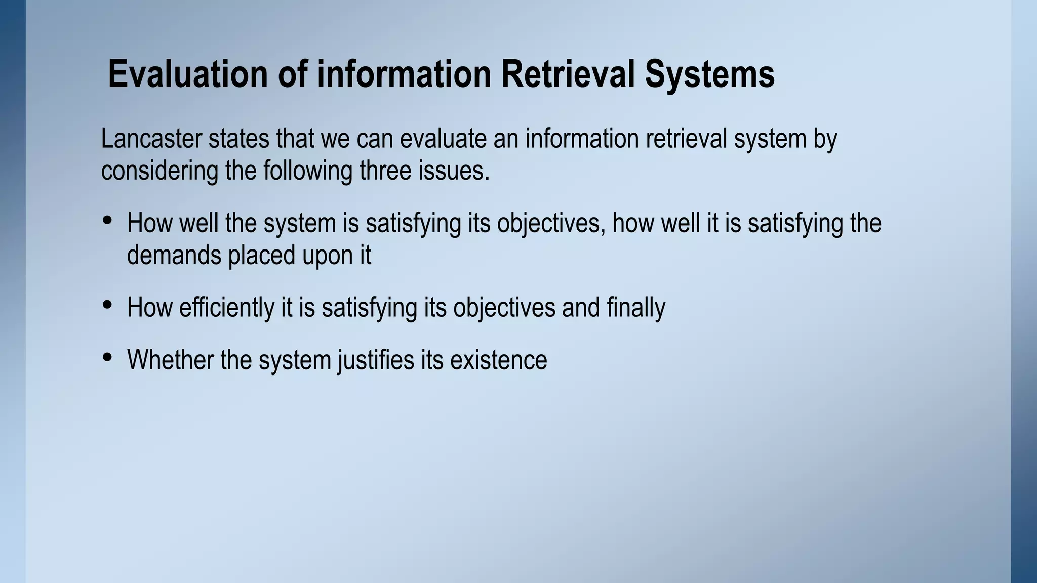 Evaluation of information Retrieval Systems
Lancaster states that we can evaluate an information retrieval system by
considering the following three issues.

• How well the system is satisfying its objectives, how well it is satisfying the
demands placed upon it

• How efficiently it is satisfying its objectives and finally
• Whether the system justifies its existence

 