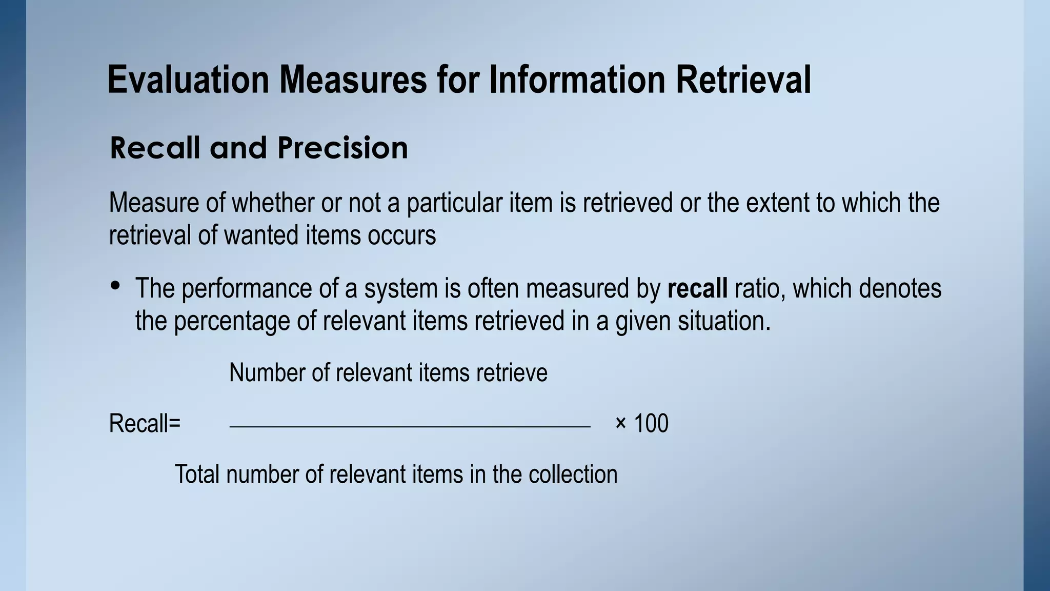 Evaluation Measures for Information Retrieval
Recall and Precision
Measure of whether or not a particular item is retrieved or the extent to which the
retrieval of wanted items occurs

• The performance of a system is often measured by recall ratio, which denotes
the percentage of relevant items retrieved in a given situation.
Number of relevant items retrieve
Recall=

× 100

Total number of relevant items in the collection

 