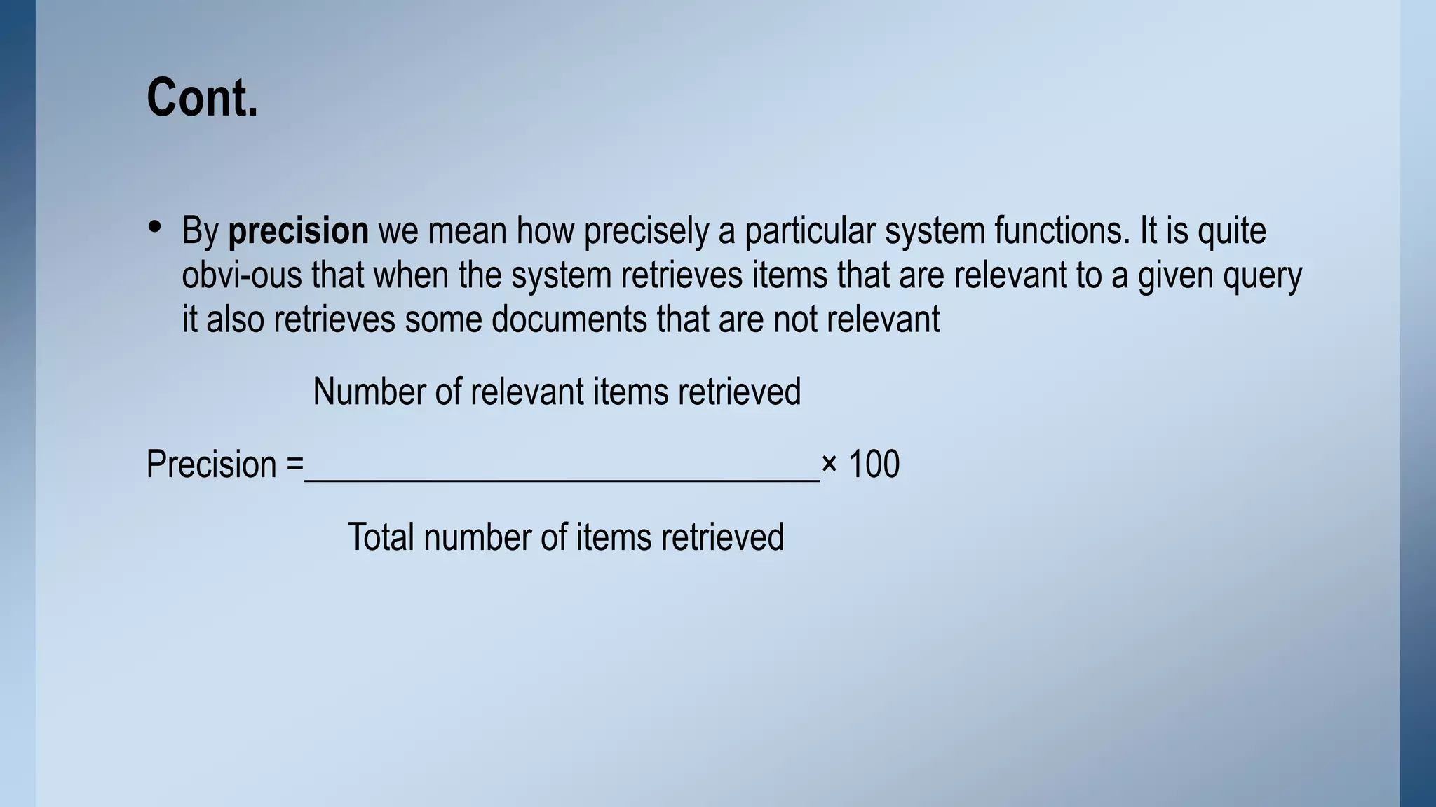 Cont.
• By precision we mean how precisely a particular system functions. It is quite

obvi-ous that when the system retrieves items that are relevant to a given query
it also retrieves some documents that are not relevant
Number of relevant items retrieved

Precision =_____________________________× 100
Total number of items retrieved

 