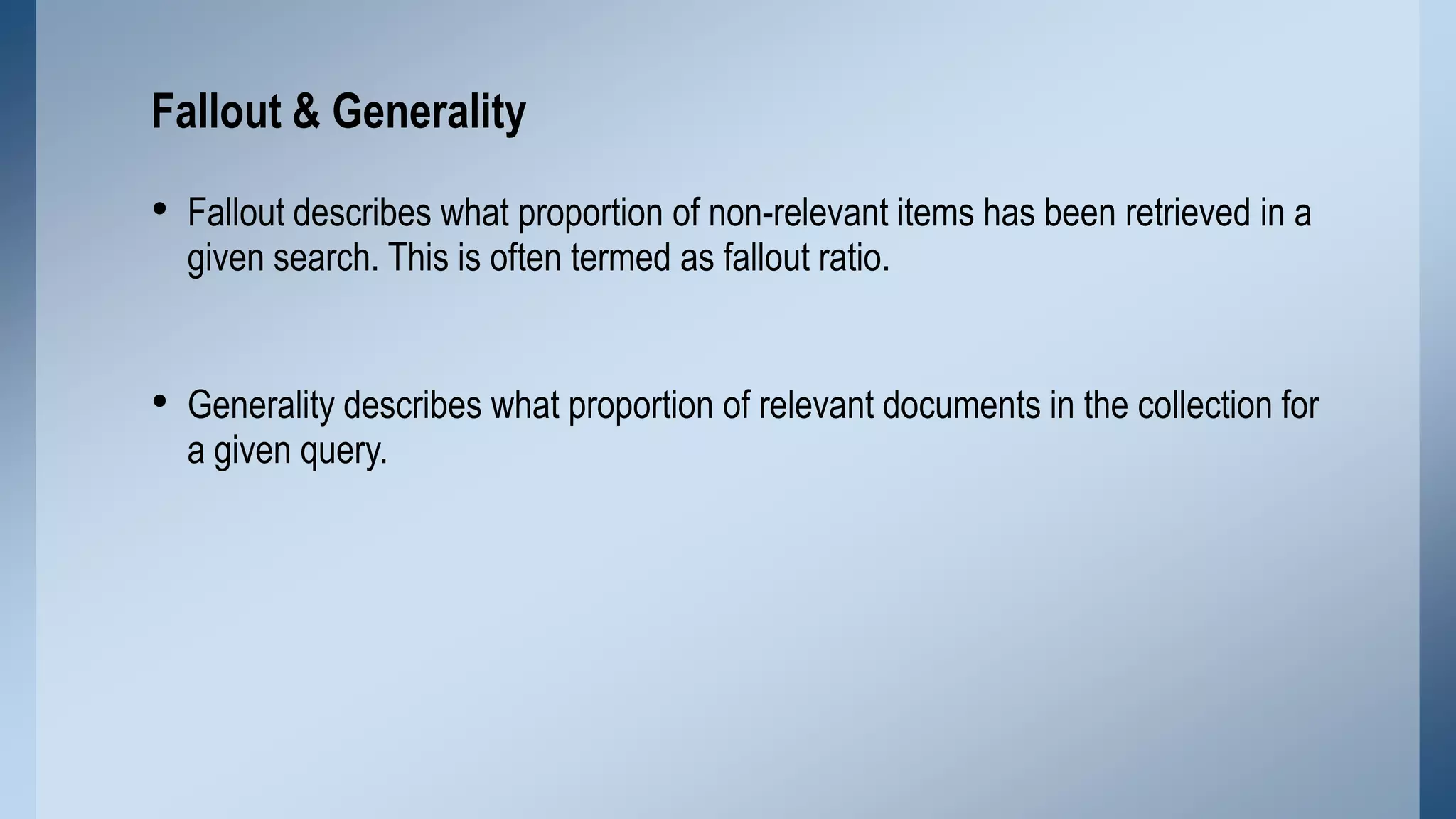 Fallout & Generality

• Fallout describes what proportion of non-relevant items has been retrieved in a
given search. This is often termed as fallout ratio.

• Generality describes what proportion of relevant documents in the collection for
a given query.

 