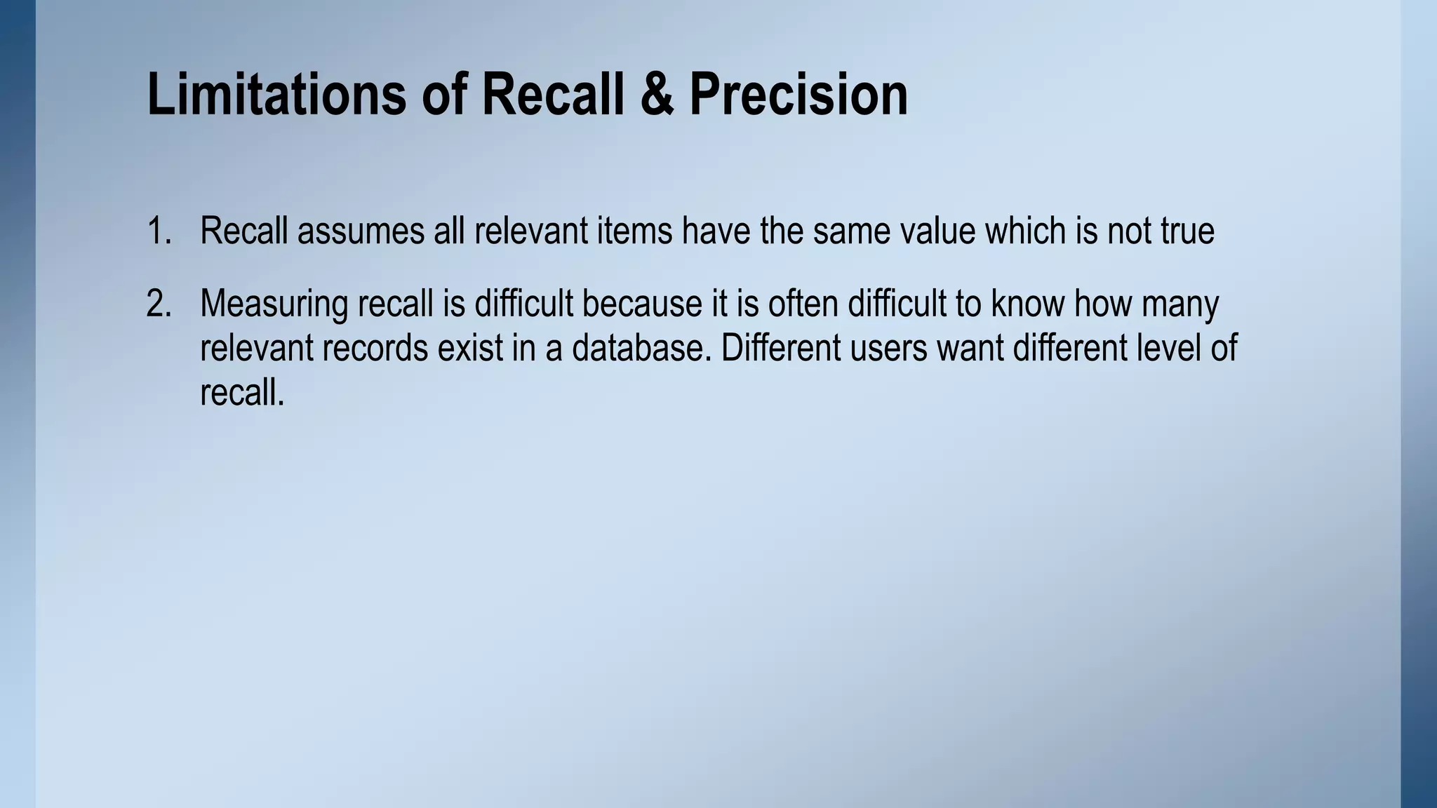 Limitations of Recall & Precision
1. Recall assumes all relevant items have the same value which is not true
2. Measuring recall is difficult because it is often difficult to know how many
relevant records exist in a database. Different users want different level of
recall.

 