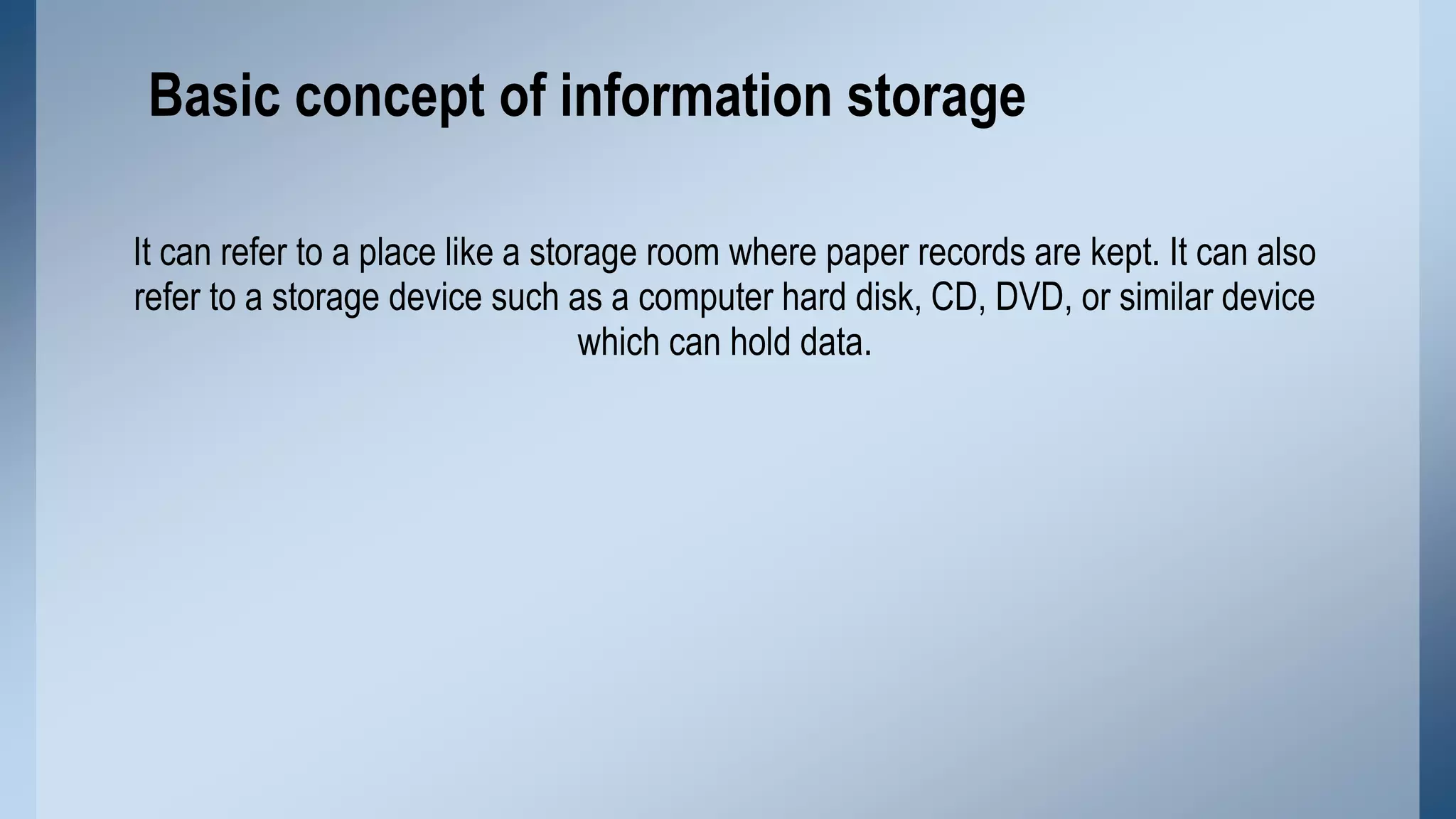 Basic concept of information storage
It can refer to a place like a storage room where paper records are kept. It can also
refer to a storage device such as a computer hard disk, CD, DVD, or similar device
which can hold data.

 