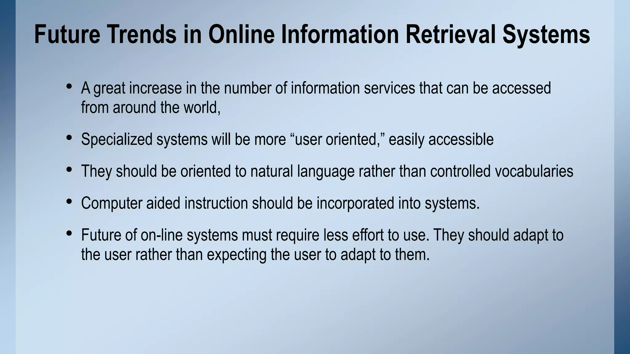 Future Trends in Online Information Retrieval Systems
• A great increase in the number of information services that can be accessed
from around the world,

•
•
•
•

Specialized systems will be more “user oriented,” easily accessible
They should be oriented to natural language rather than controlled vocabularies
Computer aided instruction should be incorporated into systems.
Future of on-line systems must require less effort to use. They should adapt to
the user rather than expecting the user to adapt to them.

 