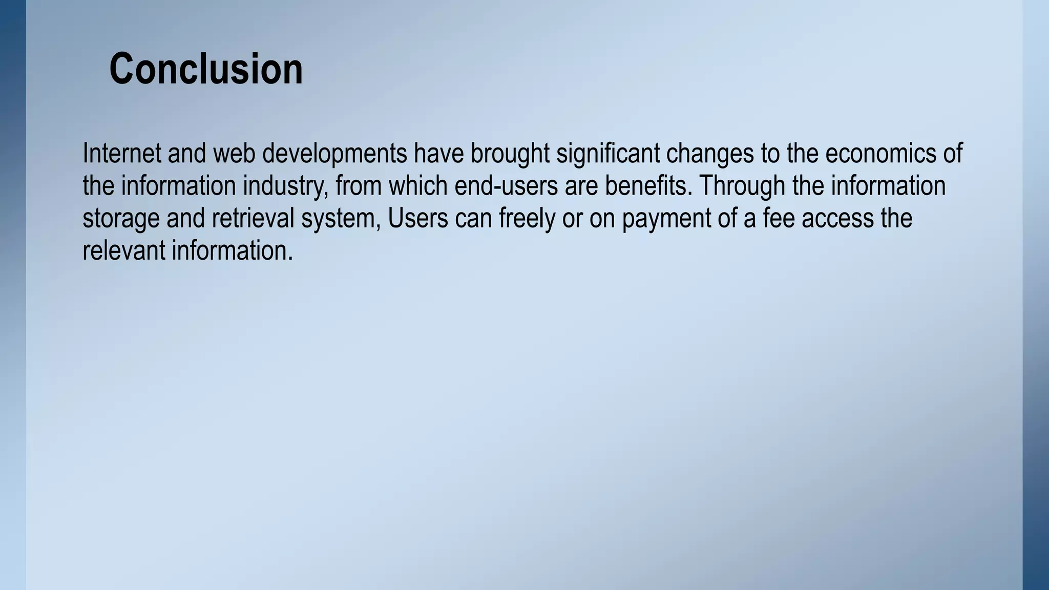 Conclusion
Internet and web developments have brought significant changes to the economics of
the information industry, from which end-users are benefits. Through the information
storage and retrieval system, Users can freely or on payment of a fee access the
relevant information.

 
