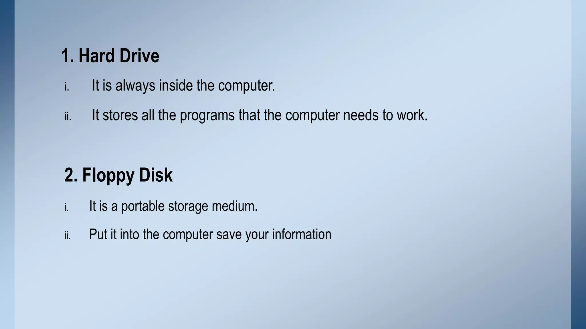 1. Hard Drive
i.

It is always inside the computer.

ii.

It stores all the programs that the computer needs to work.

2. Floppy Disk
i.

It is a portable storage medium.

ii.

Put it into the computer save your information

 