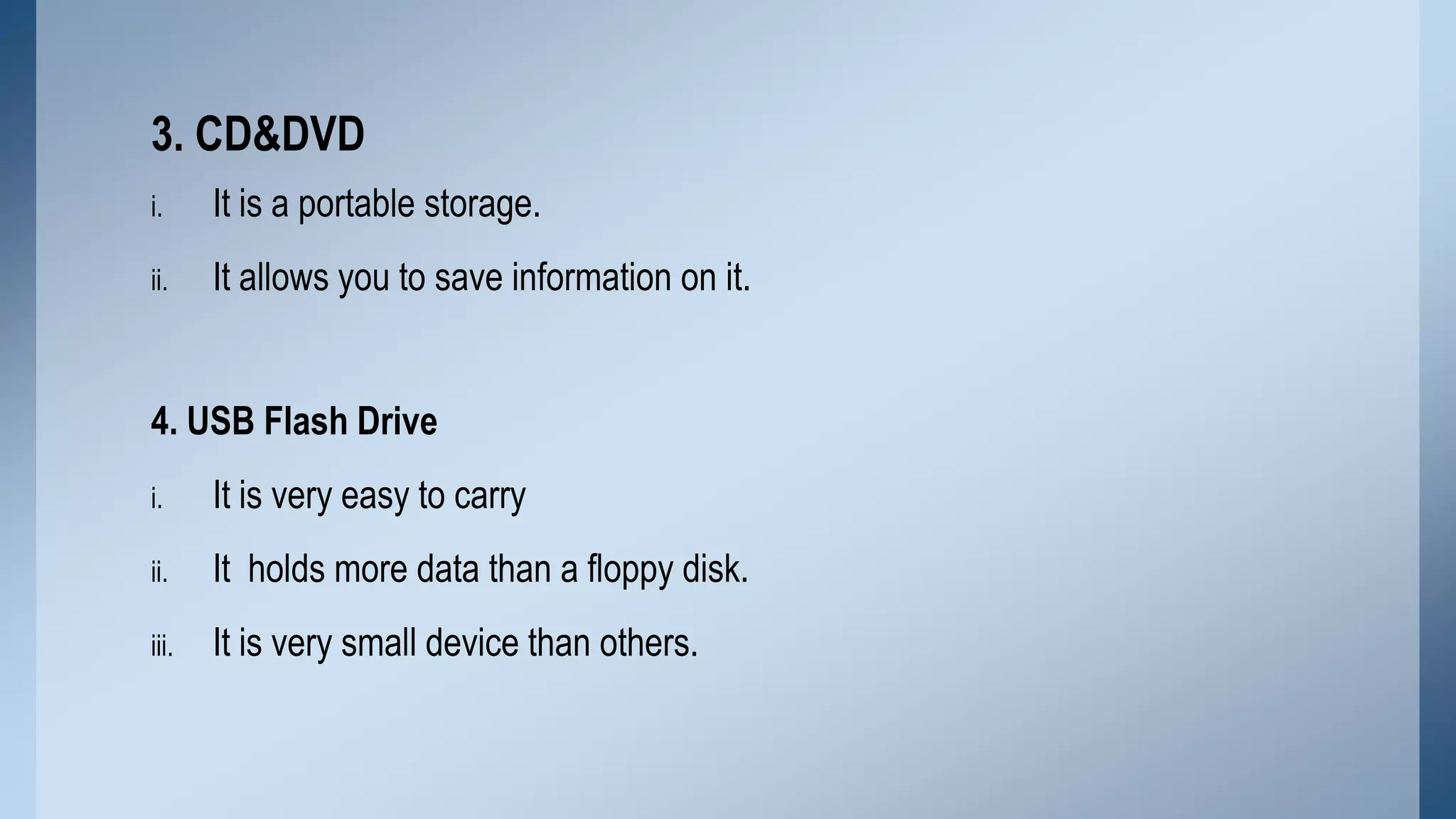 3. CD&DVD
i.

It is a portable storage.

ii.

It allows you to save information on it.

4. USB Flash Drive
i.

It is very easy to carry

ii.

It holds more data than a floppy disk.

iii.

It is very small device than others.

 