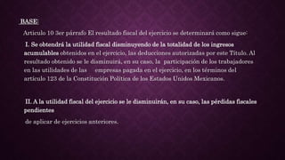 BASE:
Articulo 10 3er párrafo El resultado fiscal del ejercicio se determinará como sigue:
I. Se obtendrá la utilidad fiscal disminuyendo de la totalidad de los ingresos
acumulables obtenidos en el ejercicio, las deducciones autorizadas por este Título. Al
resultado obtenido se le disminuirá, en su caso, la participación de los trabajadores
en las utilidades de las empresas pagada en el ejercicio, en los términos del
artículo 123 de la Constitución Política de los Estados Unidos Mexicanos.
II. A la utilidad fiscal del ejercicio se le disminuirán, en su caso, las pérdidas fiscales
pendientes
de aplicar de ejercicios anteriores.
 