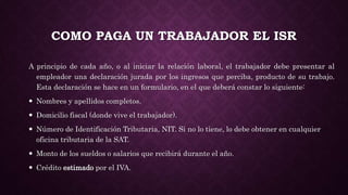 COMO PAGA UN TRABAJADOR EL ISR
A principio de cada año, o al iniciar la relación laboral, el trabajador debe presentar al
empleador una declaración jurada por los ingresos que perciba, producto de su trabajo.
Esta declaración se hace en un formulario, en el que deberá constar lo siguiente:
 Nombres y apellidos completos.
 Domicilio fiscal (donde vive el trabajador).
 Número de Identificación Tributaria, NIT. Si no lo tiene, lo debe obtener en cualquier
oficina tributaria de la SAT.
 Monto de los sueldos o salarios que recibirá durante el año.
 Crédito estimado por el IVA.
 