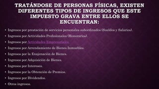 TRATÁNDOSE DE PERSONAS FÍSICAS, EXISTEN
DIFERENTES TIPOS DE INGRESOS QUE ESTE
IMPUESTO GRAVA ENTRE ELLOS SE
ENCUENTRAN:
• Ingresos por prestación de servicios personales subordinados (Sueldos y Salarios).
• Ingresos por Actividades Profesionales (Honorarios).
• Ingresos por Actividades Empresariales.
• Ingresos por Arrendamiento de Bienes Inmuebles.
• Ingresos por la Enajenación de Bienes.
• Ingresos por Adquisición de Bienes.
• Ingresos por Intereses.
• Ingresos por la Obtención de Premios.
• Ingresos por Dividendos.
• Otros ingresos.
 
