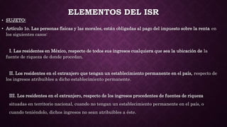 ELEMENTOS DEL ISR
• SUJETO:
• Artículo 1o. Las personas físicas y las morales, están obligadas al pago del impuesto sobre la renta en
los siguientes casos:
I. Las residentes en México, respecto de todos sus ingresos cualquiera que sea la ubicación de la
fuente de riqueza de donde procedan.
II. Los residentes en el extranjero que tengan un establecimiento permanente en el país, respecto de
los ingresos atribuibles a dicho establecimiento permanente.
III. Los residentes en el extranjero, respecto de los ingresos procedentes de fuentes de riqueza
situadas en territorio nacional, cuando no tengan un establecimiento permanente en el país, o
cuando teniéndolo, dichos ingresos no sean atribuibles a éste.
 