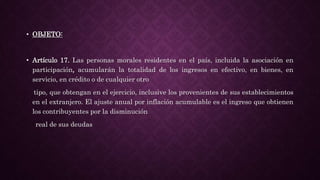 • OBJETO:
• Artículo 17. Las personas morales residentes en el país, incluida la asociación en
participación, acumularán la totalidad de los ingresos en efectivo, en bienes, en
servicio, en crédito o de cualquier otro
tipo, que obtengan en el ejercicio, inclusive los provenientes de sus establecimientos
en el extranjero. El ajuste anual por inflación acumulable es el ingreso que obtienen
los contribuyentes por la disminución
real de sus deudas
 