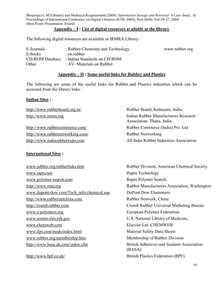 Bhojaraju.G, M.S.Banerji and Muttayya Koganurmath (2004). Information Storage and Retrieval: A Case Study, In
Proceedings of International Conference on Digital Libraries (ICDL 2004), New Delhi, Feb 24-27, 2004.
(Best Poster Presentation Award)
10
Appendix – I : List of digital resources available at the library
The following digital resources are available at IRMRA Library :
E-Journals : Rubber Chemistry and Technology www.rubber.org
E-books : on rubber
CD-ROM Database : Indian Standards on CD-ROM
Other : AV- Materials on Rubber
Appendix – II : Some useful links for Rubber and Plastics
The following are some of the useful links for Rubber and Plastics industries which can be
accessed from the library links :
Indian Sites :
http://www.rubberboard.org.in/ Rubber Board, Kottayam, India.
http://www.irmra.org Indian Rubber Manufacturers Research
Association. Thane, India.
http://www.rubbercommerce.com/ Rubber Commerce (India) Pvt. Ltd
http://www.rubbernetworking.com/ Rubber Networking
http://www.indiarubberexpo.com All India Rubber Industries Association
International Sites :
www.rubber.org/rubberlinks.htm Rubber Division, American Chemical Society.
www.rapra.net Rapra Technology
www.polymer-search.com Rapra Polymer Search.
http://www.rma.org Rubber Manufacturers Association, Washington
www.dupont-dow.com/Tech_info/chemical.asp DuPont Dow Elastomers
http://www.rubbernetchina.com Rubber Network, China.
http://crumb.rubber.com Crumb Rubber Universal Marketing Bureau
www.e-polymers.org European Polymer Federation
www.toxnet.nlm.nih.gov U.S. National Library of Medicine,
www.chemweb.com Elsevier Ltd CHEMWEB
www.ilpi.com/msds/index.html Material Safety Data Sheets
www.rubber.org/membership.htm Membership of Rubber Division
http://www.basa.uk.com/index.cfm British Adhesives and Sealants Association
(BASA)
http://www.bpf.co.uk/ British Plastics Federation (BPF)
 