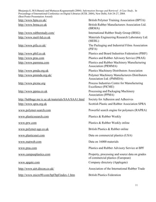 Bhojaraju.G, M.S.Banerji and Muttayya Koganurmath (2004). Information Storage and Retrieval: A Case Study, In
Proceedings of International Conference on Digital Libraries (ICDL 2004), New Delhi, Feb 24-27, 2004.
(Best Poster Presentation Award)
11
http://www.bpta.co.uk/ British Polymer Training Association (BPTA)
http://www.brma.co.uk British Rubber Manufacturers Association Ltd.
(BRMA)
http://www.rubberstudy.com/ International Rubber Study Group (IRSG)
http://www.merl-ltd.co.uk Materials Engineering Research Laboratory Ltd.
(MERL)
http://www.pifa.co.uk/ The Packaging and Industrial Films Association
(PIFA)
http://www.pbif.co.uk Plastics and Board Industries Federation (PBIF)
http://www.pras.com Plastics and Rubber Advisory Service (PRAS)
http://www.parmma.com Plastics and Rubber Machinery Manufacturing
Association (PRMMA)
http://www.pmda.org.uk Plastics Machinery Distributors Association
http://www.pmmda.org.uk/ Polymer Machinery Manufacturers Distributors
Association Ltd. (PMMDA)
http://www.picme.org Process Industries Centre for Manufacturing
Excellence (PICME)
http://www.ppma.co.uk Processing and Packaging Machinery
Association (PPMA)
http://babbage.me.ic.ac.uk/materials/SAA/SAA1.html Society for Adhesion and Adhesives
http://www.spra.org.uk Scottish Plastic and Rubber Association SPRA
www.polymer-search.com Powerful search engine for polymers (RAPRA)
www.plasticssearch.com Plastics & Rubber Weekly
www.prw.com Plastics & Rubber Weekly online
www.polymer-age.co.uk British Plastics & Rubber online
www.plasticsnet.com Data on commercial plastics (USA)
www.matweb.com Data on 16000 materials
www.pras.com Plastics and Rubber Advisory Service at BPF
www.campusplastics.com Property, processing and source data on grades
of commercial plastics (European)
www.apgate.com Company directory (Applegate)
http://www.airt.dircon.co.uk/ Association of the International Rubber Trade
http://www.micro90.com/bpf/bpf/index-1.htm British Plastics Federation
 