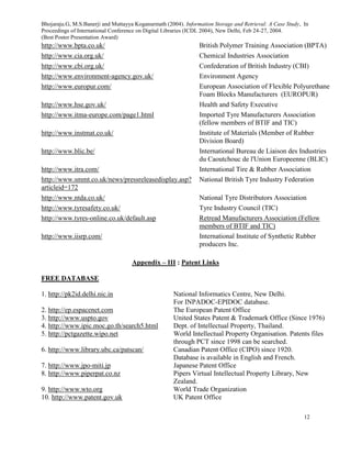 Bhojaraju.G, M.S.Banerji and Muttayya Koganurmath (2004). Information Storage and Retrieval: A Case Study, In
Proceedings of International Conference on Digital Libraries (ICDL 2004), New Delhi, Feb 24-27, 2004.
(Best Poster Presentation Award)
12
http://www.bpta.co.uk/ British Polymer Training Association (BPTA)
http://www.cia.org.uk/ Chemical Industries Association
http://www.cbi.org.uk/ Confederation of British Industry (CBI)
http://www.environment-agency.gov.uk/ Environment Agency
http://www.europur.com/ European Association of Flexible Polyurethane
Foam Blocks Manufacturers (EUROPUR)
http://www.hse.gov.uk/ Health and Safety Executive
http://www.itma-europe.com/page1.html Imported Tyre Manufacturers Association
(fellow members of BTIF and TIC)
http://www.instmat.co.uk/ Institute of Materials (Member of Rubber
Division Board)
http://www.blic.be/ International Bureau de Liaison des Industries
du Caoutchouc de l'Union Europeenne (BLIC)
http://www.itra.com/ International Tire & Rubber Association
http://www.smmt.co.uk/news/pressreleasedisplay.asp?
articleid=172
National British Tyre Industry Federation
http://www.ntda.co.uk/ National Tyre Distributors Association
http://www.tyresafety.co.uk/ Tyre Industry Council (TIC)
http://www.tyres-online.co.uk/default.asp Retread Manufacturers Association (Fellow
members of BTIF and TIC)
http://www.iisrp.com/ International Institute of Synthetic Rubber
producers Inc.
Appendix – III : Patent Links
FREE DATABASE
1. http://pk2id.delhi.nic.in National Informatics Centre, New Delhi.
For INPADOC-EPIDOC database.
2. http://ep.espacenet.com The European Patent Office
3. http://www.uspto.gov United States Patent & Trademark Office (Since 1976)
4. http://www.ipic.moc.go.th/search5.html Dept. of Intellectual Property, Thailand.
5. http://pctgazette.wipo.net World Intellectual Property Organisation. Patents files
through PCT since 1998 can be searched.
6. http://www.library.ubc.ca/patscan/ Canadian Patent Office (CIPO) since 1920.
Database is available in English and French.
7. http://www.jpo-miti.jp Japanese Patent Office
8. http://www.piperpat.co.nz Pipers Virtual Intellectual Property Library, New
Zealand.
9. http://www.wto.org World Trade Organization
10. http://www.patent.gov.uk UK Patent Office
 