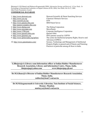 Bhojaraju.G, M.S.Banerji and Muttayya Koganurmath (2004). Information Storage and Retrieval: A Case Study, In
Proceedings of International Conference on Digital Libraries (ICDL 2004), New Delhi, Feb 24-27, 2004.
(Best Poster Presentation Award)
13
COMMERCIAL DATABASE
1. http://www.derwent.com Derwent Scientific & Patent Searching Services
2. http://www.cas.org
http://casweb.cas.org
Chemical Abstracts Services
STN
3. http://www.patents.ibm.com
http://patent.womplex.ibm.com
IBM Patent Server
4. http://www.dialog.com The Dialog Corporation
5. http://www.micropat.com MicroPatent
6. http://www.1790.com Corporate Intelligence Corporation
7. http://www.questel.orbit.com Questel Orbit
8. http://www.genomic.org DNA patents issued by USPTO
9. http://www.iprlawindia.org/iprlaw/ The centre for Intellectual property Rights, Reserve and
Advocacy (CIPRA)
10. http://www.patentmatics.com/ Science, Technology and Management of Intellectual
Property Rights in general and of Patents and Patenting
Practices in particular among all those in India.
G.Bhojaraju is Library-cum-Information officer at Indian Rubber Manufacturers
Research Association, Library and Information Centre, Thane, India.
bhojarajug@yahoo.com www.bhojarajug.cjb.net
Dr.M.S.Banerji is Director of Indian Rubber Manufacturers Research Association,
Thane, India.
rubberin@bom7.vsnl.net.in
Dr.M.M.Koganurmath is University Librarian, Tata Institute of Social Sciences,
Deonar, Mumbai.
muttayya@bom3.vsnl.net.in
 