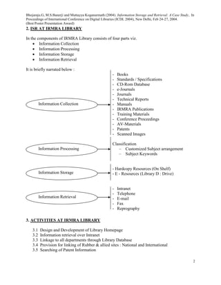 Bhojaraju.G, M.S.Banerji and Muttayya Koganurmath (2004). Information Storage and Retrieval: A Case Study, In
Proceedings of International Conference on Digital Libraries (ICDL 2004), New Delhi, Feb 24-27, 2004.
(Best Poster Presentation Award)
2
2. ISR AT IRMRA LIBRARY
In the components of IRMRA Library consists of four parts viz.
 Information Collection
 Information Processing
 Information Storage
 Information Retrieval
It is briefly narrated below :
- Books
- Standards / Specifications
- CD-Rom Database
- e-Journals
- Journals
- Technical Reports
- Manuals
- IRMRA Publications
- Training Materials
- Conference Proceedings
- AV-Materials
- Patents
- Scanned Images
Classification
– Customized Subject arrangement
– Subject Keywords
- Hardcopy Resources (On Shelf)
- E - Resources (Library D : Drive)
- Intranet
- Telephone
- E-mail
- Fax
- Reprography
3. ACTIVITIES AT IRMRA LIBRARY
3.1 Design and Development of Library Homepage
3.2 Information retrieval over Intranet
3.3 Linkage to all departments through Library Database
3.4 Provision for linking of Rubber & allied sites : National and International
3.5 Searching of Patent Information
Information Collection
Information Processing
Information Storage
Information Retrieval
 
