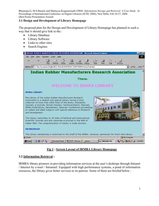 Bhojaraju.G, M.S.Banerji and Muttayya Koganurmath (2004). Information Storage and Retrieval: A Case Study, In
Proceedings of International Conference on Digital Libraries (ICDL 2004), New Delhi, Feb 24-27, 2004.
(Best Poster Presentation Award)
3
3.1 Design and Development of Library Homepage
The proposed plan for the Design and Development of Library Homepage has planned in such a
way that it should give link to the :
 Library Database
 Library Software
 Links to other sites
 Search Engines
Fig 1 : Screen Layout of IRMRA Library Homepage
3.2 Information Retrieval :
IRMRA library pioneers in providing information services at the user’s desktops through Intranet
/ Internet by e-mail / Intramail. Equipped with high performance systems, a pond of information
resources, the library gives better services to its patrons. Some of them are briefed below :
 
