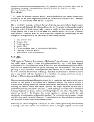 Bhojaraju.G, M.S.Banerji and Muttayya Koganurmath (2004). Information Storage and Retrieval: A Case Study, In
Proceedings of International Conference on Digital Libraries (ICDL 2004), New Delhi, Feb 24-27, 2004.
(Best Poster Presentation Award)
4
3.2.1. e-CAS :
"CAS" stands for "Current Awareness Service", a method of keeping users abreast with the latest
information. e-CAS means implementing the CAS electronically using the e-mail / Intramail
facility. E-CAS can consider both CAS and SDI together.
This is possible by creating e-profile of the users. E-profile may consist of user details such as
User name, e-mail / Intramail ID, Subjects of Interests. etc. The created profiles can be stored in
a database system. E-CAS system tracks everyone’s profile for those matching entries in a
library database such as new arrivals of books on a specified subject, new arrival of journal,
newly added AV-Materials, CD’s, etc. the information is composed into mail messages and sent
to respective users periodically. e-CAS consists of the following services :
1. New Arrival’s Alert
2. Contents Alert
3. Conference Alert
4. Articles Alert
5. Circulation of new issues of journals to Section Heads
6. Photocopy of Selected Articles
7. Notification of e-articles downloaded
3.2.2. e-SDI :
"SDI" stands for "Selective Dissemination of Information", an information retrieval technique
that enables users to receive relevant information automatically, on a regular basis, through
profiles that reflect their information needs. SDI services were originally developed in the 1950s,
when the most prevalent information systems technology used batch searching. Such searching
gave way to online, interactive searching from the late 1960s on but has made a comeback with
the Web, sometimes labeled "push technology." Selective dissemination of information allows
you to stay current with new literature as it is published. The current awareness service is
different in different databases and different search systems.
The most complicated aspect of beginning this service is creating the individual scientist interest
profiles. As each profile is personalized to an individual scientist, time must be allotted to
schedule initial meetings and review sessions with scientists. Profiles of this service are based n
searching for specific authors and subject keywords. The subject keywords are not from a
controlled vocabulary, but are true keywords. A short meeting is scheduled with a librarian to
formalize the profile and discuss methods for refining the profile n the future. The profile is then
entered and saved by the librarian. This system operates by running a profile for each
participating scientists against updates of the database. The profile is created to extract citations
to articles that match a scientist’s interests. Extracted citations are forwarded to the researcher
each week as a alert via e-mail / Intramail or telephone.
Publicizing the service is important. Sending out the initial forms is prefaced by announcements
at meetings. After forms are sent and scientists who desire to participate respond, a second round
 