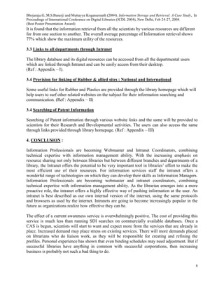 Bhojaraju.G, M.S.Banerji and Muttayya Koganurmath (2004). Information Storage and Retrieval: A Case Study, In
Proceedings of International Conference on Digital Libraries (ICDL 2004), New Delhi, Feb 24-27, 2004.
(Best Poster Presentation Award)
8
It is found that the information retrieval from all the scientists by various resources are different
for from one section to another. The overall average percentage of Information retrieval shows
77% which show the maximum utility of the resources.
3.3 Links to all departments through Intranet
The library database and its digital resources can be accessed from all the departmental users
which are linked through Intranet and can be easily access from their desktop.
(Ref : Appendix – I).
3.4 Provision for linking of Rubber & allied sites : National and International
Some useful links for Rubber and Plastics are provided through the library homepage which will
help users to surf other related websites on the subject for their information searching and
communication. (Ref : Appendix – II)
3.4 Searching of Patent Information
Searching of Patent information through various website links and the same will be provided to
scientists for their Research and Developmental activities. The users can also access the same
through links provided through library homepage. (Ref : Appendix – III)
4. CONCLUSION :
Information Professionals are becoming Webmaster and Intranet Coordinators, combining
technical expertise with information management ability. With the increasing emphasis on
resource sharing not only between libraries but between different branches and departments of a
library, the Intranet offers the potential to be very important tool in libraries’ effort to make the
most efficient use of their resources. For information services staff the intranet offers a
wonderful range of technologies on which they can develop their skills as Information Managers.
Information Professionals are becoming webmaster and intranet coordinators, combining
technical expertise with information management ability. As the librarian emerges into a more
proactive role, the intranet offers a highly effective way of pushing information at the user. An
intranet is best described as our own internal version of the internet, using the same protocols
and browsers as used by the internet. Intranets are going to become increasingly popular in the
future as organizations realize how effective they can be.
The effect of a current awareness service is overwhelmingly positive. The cost of providing this
service is much less than running SDI searches on commercially available databases. Once a
CAS is begun, scientists will start to want and expect more from the services that are already in
place. Increased demand may place stress on existing services. There will more demands placed
on librarians who do liaison work, as they will be responsible for creating and refining the
profiles. Personal experience has shown that even binding schedules may need adjustment. But if
successful libraries have anything in common with successful corporations, then increasing
business is probably not such a bad thing to do.
 